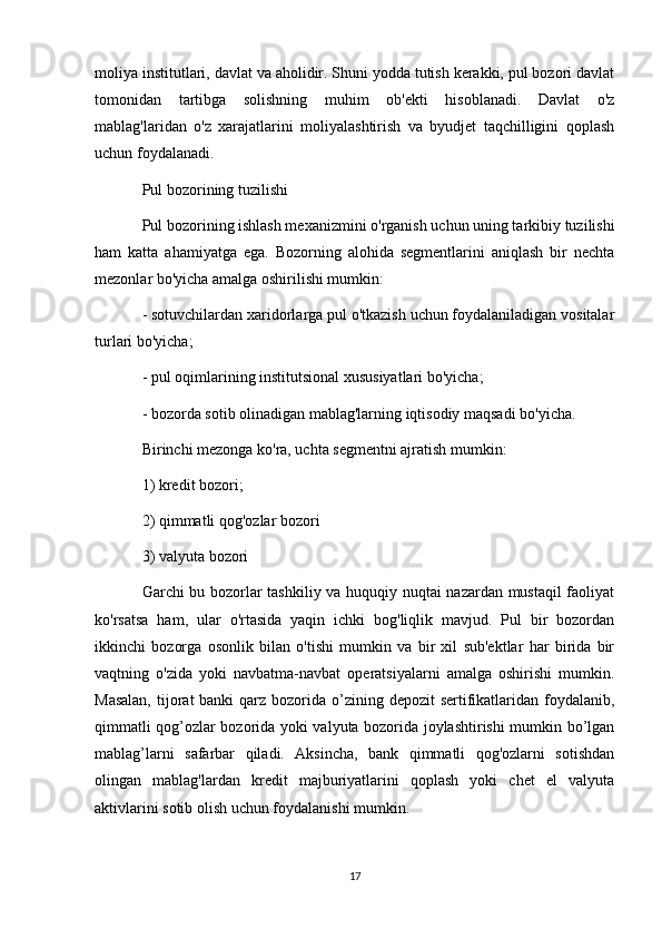 moliya institutlari, davlat va aholidir. Shuni yodda tutish kerakki, pul bozori davlat
tomonidan   tartibga   solishning   muhim   ob'ekti   hisoblanadi.   Davlat   o'z
mablag'laridan   o'z   xarajatlarini   moliyalashtirish   va   byudjet   taqchilligini   qoplash
uchun foydalanadi.
Pul bozorining tuzilishi
Pul bozorining ishlash mexanizmini o'rganish uchun uning tarkibiy tuzilishi
ham   katta   ahamiyatga   ega.   Bozorning   alohida   segmentlarini   aniqlash   bir   nechta
mezonlar bo'yicha amalga oshirilishi mumkin:
- sotuvchilardan xaridorlarga pul o'tkazish uchun foydalaniladigan vositalar
turlari bo'yicha;
- pul oqimlarining institutsional xususiyatlari bo'yicha;
- bozorda sotib olinadigan mablag'larning iqtisodiy maqsadi bo'yicha.
Birinchi mezonga ko'ra, uchta segmentni ajratish mumkin:
1) kredit bozori;
2) qimmatli qog'ozlar bozori
3) valyuta bozori
Garchi bu bozorlar tashkiliy va huquqiy nuqtai  nazardan mustaqil faoliyat
ko'rsatsa   ham,   ular   o'rtasida   yaqin   ichki   bog'liqlik   mavjud.   Pul   bir   bozordan
ikkinchi   bozorga   osonlik   bilan   o'tishi   mumkin   va   bir   xil   sub'ektlar   har   birida   bir
vaqtning   o'zida   yoki   navbatma-navbat   operatsiyalarni   amalga   oshirishi   mumkin.
Masalan,  tijorat  banki  qarz  bozorida o’zining depozit  sertifikatlaridan  foydalanib,
qimmatli qog’ozlar bozorida yoki valyuta bozorida joylashtirishi mumkin bo’lgan
mablag’larni   safarbar   qiladi.   Aksincha,   bank   qimmatli   qog'ozlarni   sotishdan
olingan   mablag'lardan   kredit   majburiyatlarini   qoplash   yoki   chet   el   valyuta
aktivlarini sotib olish uchun foydalanishi mumkin.
17