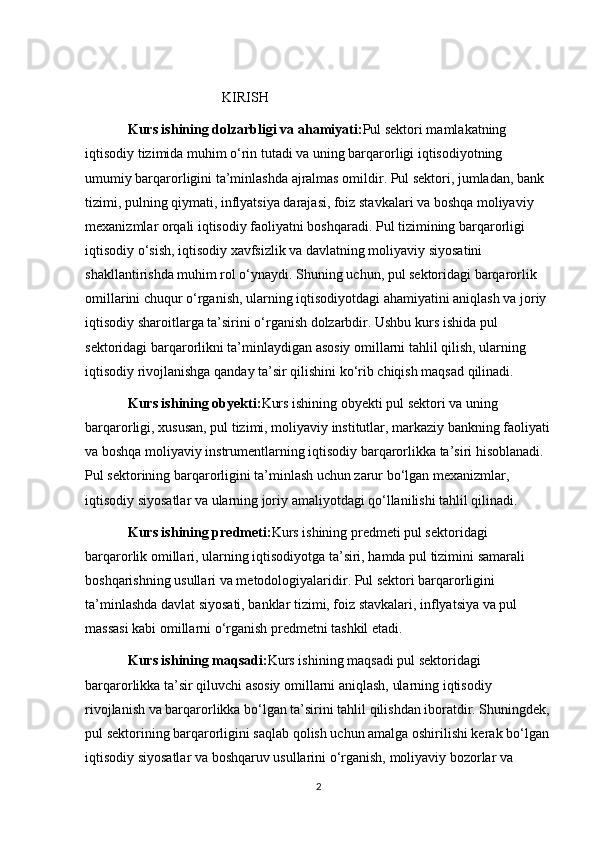                            KIRISH
Kurs ishining dolzarbligi va ahamiyati: Pul sektori mamlakatning 
iqtisodiy tizimida muhim o‘rin tutadi va uning barqarorligi iqtisodiyotning 
umumiy barqarorligini ta’minlashda ajralmas omildir. Pul sektori, jumladan, bank 
tizimi, pulning qiymati, inflyatsiya darajasi, foiz stavkalari va boshqa moliyaviy 
mexanizmlar orqali iqtisodiy faoliyatni boshqaradi. Pul tizimining barqarorligi 
iqtisodiy o‘sish, iqtisodiy xavfsizlik va davlatning moliyaviy siyosatini 
shakllantirishda muhim rol o‘ynaydi. Shuning uchun, pul sektoridagi barqarorlik 
omillarini chuqur o‘rganish, ularning iqtisodiyotdagi ahamiyatini aniqlash va joriy 
iqtisodiy sharoitlarga ta’sirini o‘rganish dolzarbdir. Ushbu kurs ishida pul 
sektoridagi barqarorlikni ta’minlaydigan asosiy omillarni tahlil qilish, ularning 
iqtisodiy rivojlanishga qanday ta’sir qilishini ko‘rib chiqish maqsad qilinadi.
Kurs ishining obyekti: Kurs ishining obyekti pul sektori va uning 
barqarorligi, xususan, pul tizimi, moliyaviy institutlar, markaziy bankning faoliyati
va boshqa moliyaviy instrumentlarning iqtisodiy barqarorlikka ta’siri hisoblanadi. 
Pul sektorining barqarorligini ta’minlash uchun zarur bo‘lgan mexanizmlar, 
iqtisodiy siyosatlar va ularning joriy amaliyotdagi qo‘llanilishi tahlil qilinadi.
Kurs ishining predmeti: Kurs ishining predmeti pul sektoridagi 
barqarorlik omillari, ularning iqtisodiyotga ta’siri, hamda pul tizimini samarali 
boshqarishning usullari va metodologiyalaridir. Pul sektori barqarorligini 
ta’minlashda davlat siyosati, banklar tizimi, foiz stavkalari, inflyatsiya va pul 
massasi kabi omillarni o‘rganish predmetni tashkil etadi.
Kurs ishining maqsadi: Kurs ishining maqsadi pul sektoridagi 
barqarorlikka ta’sir qiluvchi asosiy omillarni aniqlash, ularning iqtisodiy 
rivojlanish va barqarorlikka bo‘lgan ta’sirini tahlil qilishdan iboratdir. Shuningdek,
pul sektorining barqarorligini saqlab qolish uchun amalga oshirilishi kerak bo‘lgan 
iqtisodiy siyosatlar va boshqaruv usullarini o‘rganish, moliyaviy bozorlar va 
2 