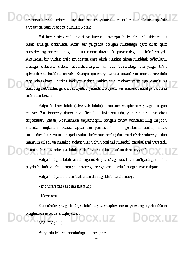 sarmoya kiritish uchun qulay shart-sharoit yaratish uchun banklar o‘zlarining foiz
siyosatida buni hisobga olishlari kerak.
Pul   bozorining   pul   bozori   va   kapital   bozoriga   bo'linishi   o'zboshimchalik
bilan   amalga   oshiriladi.   Axir,   bir   yilgacha   bo'lgan   muddatga   qarz   olish   qarz
oluvchining   muomaladagi   kapitali   ushbu   davrda   ko'paymasligini   kafolatlamaydi.
Aksincha, bir yildan ortiq muddatga qarz olish pulning qisqa muddatli to'lovlarni
amalga   oshirish   uchun   ishlatilmasligini   va   pul   bozoridagi   vaziyatga   ta'sir
qilmasligini   kafolatlamaydi.   Shunga   qaramay,   ushbu   bozorlarni   shartli   ravishda
taqsimlash ham ularning faoliyati uchun muhim amaliy ahamiyatga ega, chunki bu
ularning sub'ektlariga o'z faoliyatini yanada maqsadli va samarali amalga oshirish
imkonini beradi.
Pulga   bo'lgan   talab   (likvidlik   talabi)   -   ma'lum   miqdordagi   pulga   bo'lgan
ehtiyoj.   Bu   jismoniy   shaxslar   va   firmalar   likvid   shaklda,   ya'ni   naqd   pul   va   chek
depozitlari   (kassa)   ko'rinishida   saqlamoqchi   bo'lgan   to'lov   vositalarining   miqdori
sifatida   aniqlanadi.   Kassa   apparatini   yuritish   bozor   agentlarini   boshqa   mulk
turlaridan (aktsiyalar, obligatsiyalar, ko'chmas mulk) daromad olish imkoniyatidan
mahrum qiladi va shuning uchun ular uchun tegishli muqobil xarajatlarni yaratadi.
Nima uchun odamlar pul talab qilib, bu xarajatlarni ko'tarishga tayyor?
Pulga bo'lgan talab, aniqlanganidek, pul o'ziga xos tovar bo'lganligi sababli
paydo bo'ladi va shu tariqa pul bozoriga o'ziga xos tarzda "integratsiyalashgan".
Pulga bo'lgan talabni tushuntirishning ikkita usuli mavjud:
-   monetaristik (asosan klassik);
-   Keynscha.
Klassikalar   pulga   bo'lgan   talabni   pul   miqdori   nazariyasining   ayirboshlash
tenglamasi asosida aniqlaydilar:
MV=PY (1.1)
Bu yerda M - muomaladagi pul miqdori;
20