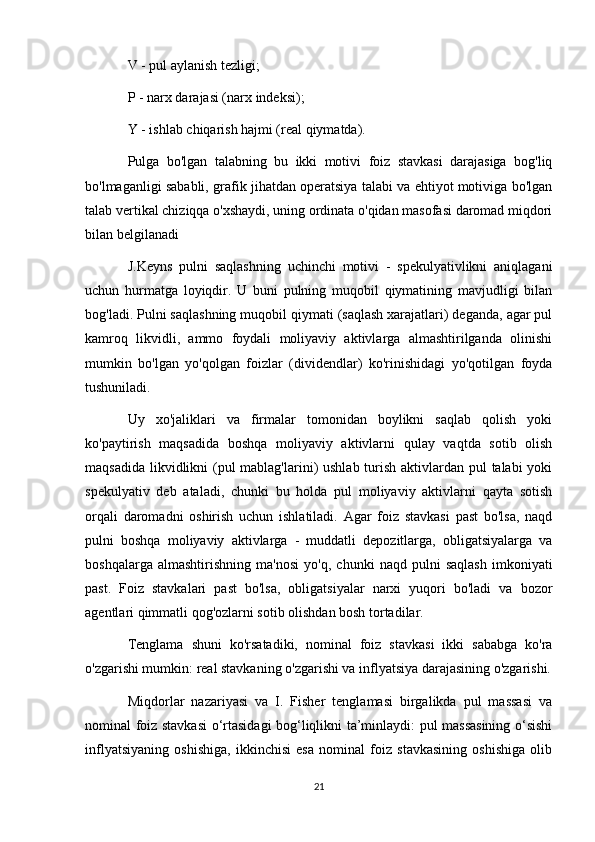 V - pul aylanish tezligi;
P - narx darajasi (narx indeksi);
Y - ishlab chiqarish hajmi (real qiymatda).
Pulga   bo'lgan   talabning   bu   ikki   motivi   foiz   stavkasi   darajasiga   bog'liq
bo'lmaganligi sababli, grafik jihatdan operatsiya talabi va ehtiyot motiviga bo'lgan
talab vertikal chiziqqa o'xshaydi, uning ordinata o'qidan masofasi daromad miqdori
bilan belgilanadi 
J.Keyns   pulni   saqlashning   uchinchi   motivi   -   spekulyativlikni   aniqlagani
uchun   hurmatga   loyiqdir.   U   buni   pulning   muqobil   qiymatining   mavjudligi   bilan
bog'ladi. Pulni saqlashning muqobil qiymati (saqlash xarajatlari) deganda, agar pul
kamroq   likvidli,   ammo   foydali   moliyaviy   aktivlarga   almashtirilganda   olinishi
mumkin   bo'lgan   yo'qolgan   foizlar   (dividendlar)   ko'rinishidagi   yo'qotilgan   foyda
tushuniladi.
Uy   xo'jaliklari   va   firmalar   tomonidan   boylikni   saqlab   qolish   yoki
ko'paytirish   maqsadida   boshqa   moliyaviy   aktivlarni   qulay   vaqtda   sotib   olish
maqsadida likvidlikni (pul mablag'larini) ushlab turish aktivlardan pul talabi  yoki
spekulyativ   deb   ataladi,   chunki   bu   holda   pul   moliyaviy   aktivlarni   qayta   sotish
orqali   daromadni   oshirish   uchun   ishlatiladi.   Agar   foiz   stavkasi   past   bo'lsa,   naqd
pulni   boshqa   moliyaviy   aktivlarga   -   muddatli   depozitlarga,   obligatsiyalarga   va
boshqalarga   almashtirishning   ma'nosi   yo'q,   chunki   naqd   pulni   saqlash   imkoniyati
past.   Foiz   stavkalari   past   bo'lsa,   obligatsiyalar   narxi   yuqori   bo'ladi   va   bozor
agentlari qimmatli qog'ozlarni sotib olishdan bosh tortadilar.
Tenglama   shuni   ko'rsatadiki,   nominal   foiz   stavkasi   ikki   sababga   ko'ra
o'zgarishi mumkin: real stavkaning o'zgarishi va inflyatsiya darajasining o'zgarishi.
Miqdorlar   nazariyasi   va   I.   Fisher   tenglamasi   birgalikda   pul   massasi   va
nominal foiz stavkasi  o‘rtasidagi bog‘liqlikni ta’minlaydi: pul massasining o‘sishi
inflyatsiyaning   oshishiga,   ikkinchisi   esa   nominal   foiz   stavkasining   oshishiga   olib
21 