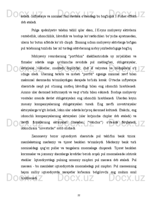keladi. Inflyatsiya va nominal foiz stavkasi o'rtasidagi bu bog'liqlik I. Fisher effekti
deb ataladi.
Pulga   spekulyativ   talabni   tahlil   qilar   ekan,   J.Keyns   moliyaviy   aktivlarni
rentabellik, ishonchlilik, likvidlik va boshqa ko‘rsatkichlari bo‘yicha ajratmasdan,
ularni bir butun sifatida ko‘rib chiqdi. Shuning uchun moliyaviy aktivlarga bo'lgan
pul talabining tuzilishi har xil turdagi aktivlarning nisbiy jozibadorligiga bog'liq.
Moliyaviy   resurslarning   "portfelini"   shakllantirishda   uy   xo'jaliklari   va
firmalar   odatda   unga   qo'shimcha   ravishda   pul   mablag'lari,   obligatsiyalar,
aktsiyalar,   veksellar,   muddatli   depozitlar,   chet   el   valyutasi   va   boshqalarni   o'z
ichiga   oladi.   Ularning   tarkibi   va   nisbati   "portfel"   egasiga   minimal   xavf   bilan
maksimal   daromadni   ta'minlaydigan   darajada   bo'lishi   kerak.   O'rtacha   inflyatsiya
sharoitida   naqd   pul   o'zining   mutlaq   likvidligi   bilan   eng   ishonchli   hisoblanadi.
Ammo ular  daromad keltirmaydi va vaqt o'tishi  bilan eskiradi. Boshqa moliyaviy
vositalar   orasida   davlat   obligatsiyalari   eng   ishonchli   hisoblanadi.   Ulardan   keyin
xususiy   kompaniyalarning   obligatsiyalari   turadi.   Eng   xavfli   investitsiyalar
aktsiyalarga to'g'ri keladi, lekin ular odatda ko'proq daromad keltiradi. Etakchi, eng
ishonchli   kompaniyalarning   aktsiyalari   (ular   ko'pincha   chiplar   deb   ataladi)   va
xavfli   firmalarning   aktsiyalari   (masalan,   "venchur")   o'rtasida   farqlanadi,
ikkinchisini "investorlar" sotib olishadi.
Zamonaviy   bozor   iqtisodiyoti   sharoitida   pul   taklifini   bank   tizimi:
mamlakatning   markaziy   va   tijorat   banklari   ta'minlaydi.   Markaziy   bank   turli
nominaldagi   qog‘oz   pullar   va   tangalarni   muomalaga   chiqaradi.   Tijorat   banklari
korxonalar va jismoniy shaxslarga kreditlar berish orqali pul muomalasida ishtirok
etadilar.   Iqtisodiyotdagi   pulning   umumiy   miqdori   pul   massasi   deb   ataladi.   Pul
massasi  -  bu mamlakat  iqtisodiyotida muomaladagi  pul  miqdori. Pul  massasining
hajmi   milliy   iqtisodiyotda   xarajatlar   ko'lamini   belgilovchi   eng   muhim   omil
hisoblanadi.
22