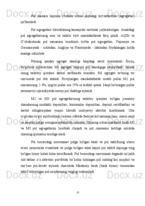 Pul   massasi   hajmini   o'lchash   uchun   quyidagi   ko'rsatkichlar   (agregatlar)
qo'llaniladi:
Pul   agregatlari   likvidlikning  kamayishi   tartibida  joylashtirilgan.   Amaldagi
pul   agregatlarining   soni   va   tarkibi   turli   mamlakatlarda   farq   qiladi.   AQSh   va
O’zbekistonda   pul   massasini   hisoblash   to'rtta   pul   agregatlari,   Yaponiya   va
Germaniyada   -   uchtadan,   Angliya   va   Frantsiyada   -   ikkitadan   foydalangan   holda
amalga oshiriladi.
Pulning   qanday   agregat   ekanligi   haqidagi   savol   munozarali.   Biroq,
ko'pchilik   iqtisodchilar   M1   agregati   haqiqiy   pul   ekanligiga   ishonishadi,   chunki
uning   tarkibiy   qismlari   darhol   sarflanishi   mumkin.   M1   agregati   so'zning   tor
ma'nosida   pul   deb   ataladi.   Rivojlangan   mamlakatlarda   metall   pullar   M1   pul
massasining 2-3%, qog'oz pullar esa 25% ni tashkil qiladi. Naqd bo'lmagan pullar
zamonaviy iqtisodiyotda asosiy pul shakliga aylandi.
M2   va   M3   pul   agregatlarining   tarkibiy   qismlari   bo'lgan   jismoniy
shaxslarning   muddatli   depozitlari,   korxonalar   depozitlari,   depozit   sertifikatlari   va
davlat   obligatsiyalari   yuqori   likvidli   moliyaviy   aktivlar   hisoblanadi.   Ular
to'g'ridan-to'g'ri ayirboshlash vositasi sifatida faoliyat ko'rsatmasa ham, ularni naqd
va naqdsiz pulga osongina aylantirish mumkin. Shuning uchun markaziy bank M2
va   M3   pul   agregatlarini   hisoblab   chiqadi   va   pul   massasini   tartibga   solishda
ularning qiymatini hisobga oladi.
Pul   bozoridagi   muvozanat   pulga   bo'lgan   talab   va   pul   taklifining   o'zaro
ta'siri   jarayonida   o'rnatiladi   va   pulga   bo'lgan   talab   hajmi   pul   taklifi   hajmiga   teng
bo'lgan bozor holati bilan tavsiflanadi. Pul bozoridagi muvozanat deganda xo‘jalik
sub’ektlari   o‘z   aktivlari   portfelida   bo‘lishni   hohlagan   pul   mablag‘lari   miqdori   va
ma’lum   pul-kredit   siyosati   sharoitida   Markaziy   bank   (bank   tizimi)   tomonidan
taklif etilayotgan pul miqdorining tengligi tushuniladi.
23 