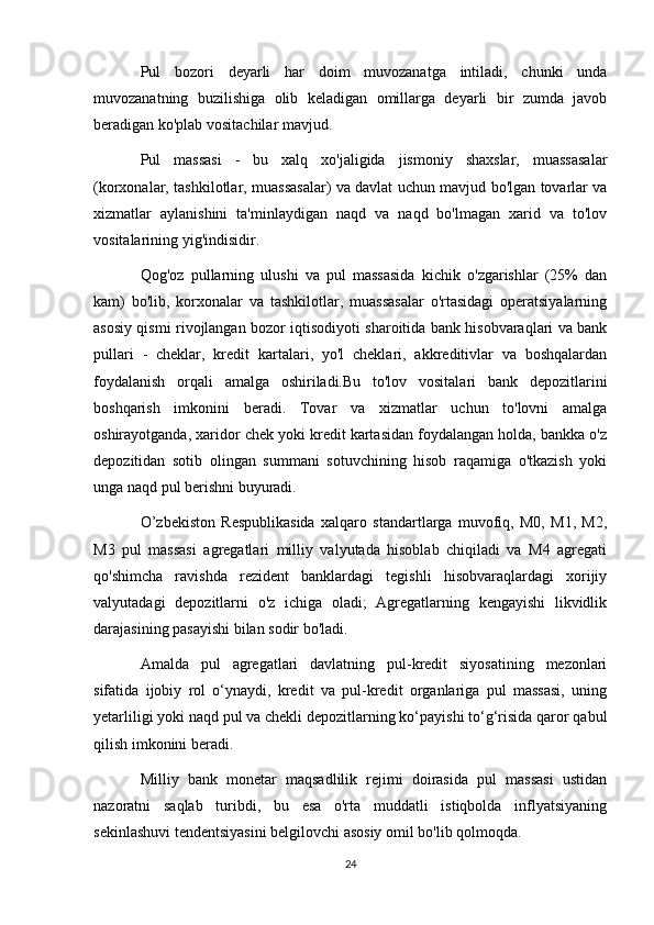 Pul   bozori   deyarli   har   doim   muvozanatga   intiladi,   chunki   unda
muvozanatning   buzilishiga   olib   keladigan   omillarga   deyarli   bir   zumda   javob
beradigan ko'plab vositachilar mavjud.
Pul   massasi   -   bu   xalq   xo'jaligida   jismoniy   shaxslar,   muassasalar
(korxonalar, tashkilotlar, muassasalar) va davlat uchun mavjud bo'lgan tovarlar va
xizmatlar   aylanishini   ta'minlaydigan   naqd   va   naqd   bo'lmagan   xarid   va   to'lov
vositalarining yig'indisidir.
Qog'oz   pullarning   ulushi   va   pul   massasida   kichik   o'zgarishlar   (25%   dan
kam)   bo'lib,   korxonalar   va   tashkilotlar,   muassasalar   o'rtasidagi   operatsiyalarning
asosiy qismi rivojlangan bozor iqtisodiyoti sharoitida bank hisobvaraqlari va bank
pullari   -   cheklar,   kredit   kartalari,   yo'l   cheklari,   akkreditivlar   va   boshqalardan
foydalanish   orqali   amalga   oshiriladi.Bu   to'lov   vositalari   bank   depozitlarini
boshqarish   imkonini   beradi.   Tovar   va   xizmatlar   uchun   to'lovni   amalga
oshirayotganda, xaridor chek yoki kredit kartasidan foydalangan holda, bankka o'z
depozitidan   sotib   olingan   summani   sotuvchining   hisob   raqamiga   o'tkazish   yoki
unga naqd pul berishni buyuradi.
O’zbekiston   Respublikasida   xalqaro   standartlarga   muvofiq,   M0,   M1,   M2,
M3   pul   massasi   agregatlari   milliy   valyutada   hisoblab   chiqiladi   va   M4   agregati
qo'shimcha   ravishda   rezident   banklardagi   tegishli   hisobvaraqlardagi   xorijiy
valyutadagi   depozitlarni   o'z   ichiga   oladi;   Agregatlarning   kengayishi   likvidlik
darajasining pasayishi bilan sodir bo'ladi.
Amalda   pul   agregatlari   davlatning   pul-kredit   siyosatining   mezonlari
sifatida   ijobiy   rol   o‘ynaydi,   kredit   va   pul-kredit   organlariga   pul   massasi,   uning
yetarliligi yoki naqd pul va chekli depozitlarning ko‘payishi to‘g‘risida qaror qabul
qilish imkonini beradi.
Milliy   bank   monetar   maqsadlilik   rejimi   doirasida   pul   massasi   ustidan
nazoratni   saqlab   turibdi,   bu   esa   o'rta   muddatli   istiqbolda   inflyatsiyaning
sekinlashuvi tendentsiyasini belgilovchi asosiy omil bo'lib qolmoqda.
24 