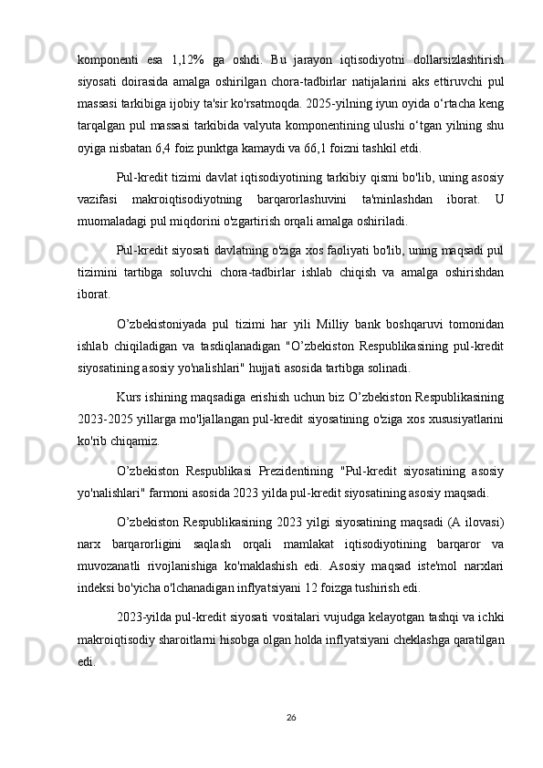 komponenti   esa   1,12%   ga   oshdi.   Bu   jarayon   iqtisodiyotni   dollarsizlashtirish
siyosati   doirasida   amalga   oshirilgan   chora-tadbirlar   natijalarini   aks   ettiruvchi   pul
massasi tarkibiga ijobiy ta'sir ko'rsatmoqda. 2025-yilning iyun oyida o‘rtacha keng
tarqalgan pul massasi  tarkibida valyuta komponentining ulushi o‘tgan yilning shu
oyiga nisbatan 6,4 foiz punktga kamaydi va 66,1 foizni tashkil etdi.
Pul-kredit tizimi davlat iqtisodiyotining tarkibiy qismi bo'lib, uning asosiy
vazifasi   makroiqtisodiyotning   barqarorlashuvini   ta'minlashdan   iborat.   U
muomaladagi pul miqdorini o'zgartirish orqali amalga oshiriladi.
Pul-kredit siyosati davlatning o'ziga xos faoliyati bo'lib, uning maqsadi pul
tizimini   tartibga   soluvchi   chora-tadbirlar   ishlab   chiqish   va   amalga   oshirishdan
iborat.
O’zbekistoniyada   pul   tizimi   har   yili   Milliy   bank   boshqaruvi   tomonidan
ishlab   chiqiladigan   va   tasdiqlanadigan   "O’zbekiston   Respublikasining   pul-kredit
siyosatining asosiy yo'nalishlari" hujjati asosida tartibga solinadi.
Kurs ishining maqsadiga erishish uchun biz O’zbekiston Respublikasining
2023-2025 yillarga mo'ljallangan pul-kredit siyosatining o'ziga xos xususiyatlarini
ko'rib chiqamiz.
O’zbekiston   Respublikasi   Prezidentining   "Pul-kredit   siyosatining   asosiy
yo'nalishlari" farmoni asosida 2023 yilda pul-kredit siyosatining asosiy maqsadi.
O’zbekiston   Respublikasining   2023 yilgi  siyosatining   maqsadi   (A  ilovasi)
narx   barqarorligini   saqlash   orqali   mamlakat   iqtisodiyotining   barqaror   va
muvozanatli   rivojlanishiga   ko'maklashish   edi.   Asosiy   maqsad   iste'mol   narxlari
indeksi bo'yicha o'lchanadigan inflyatsiyani 12 foizga tushirish edi.
2023-yilda pul-kredit siyosati vositalari vujudga kelayotgan tashqi va ichki
makroiqtisodiy sharoitlarni hisobga olgan holda inflyatsiyani cheklashga qaratilgan
edi.
26 