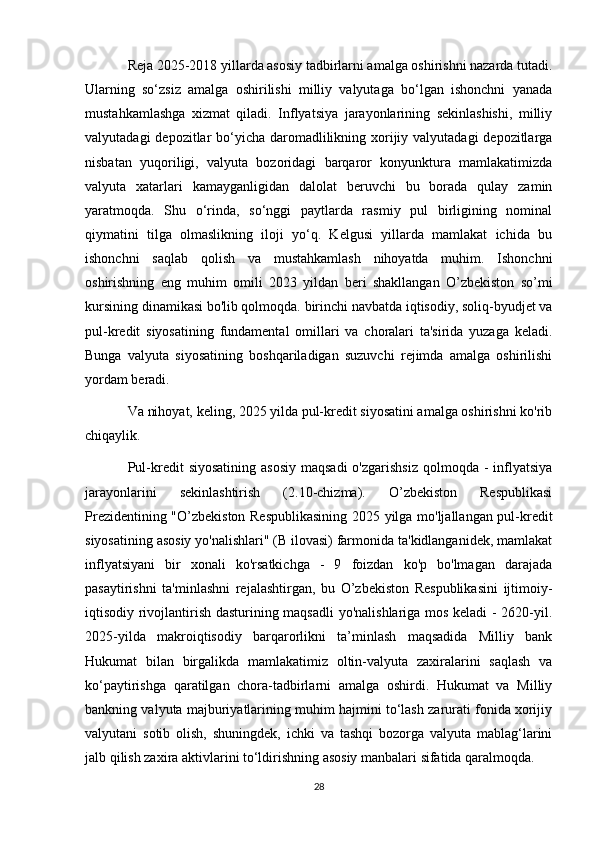 Reja 2025-2018 yillarda asosiy tadbirlarni amalga oshirishni nazarda tutadi.
Ularning   so‘zsiz   amalga   oshirilishi   milliy   valyutaga   bo‘lgan   ishonchni   yanada
mustahkamlashga   xizmat   qiladi.   Inflyatsiya   jarayonlarining   sekinlashishi,   milliy
valyutadagi  depozitlar  bo‘yicha daromadlilikning xorijiy valyutadagi  depozitlarga
nisbatan   yuqoriligi,   valyuta   bozoridagi   barqaror   konyunktura   mamlakatimizda
valyuta   xatarlari   kamayganligidan   dalolat   beruvchi   bu   borada   qulay   zamin
yaratmoqda.   Shu   o‘rinda,   so‘nggi   paytlarda   rasmiy   pul   birligining   nominal
qiymatini   tilga   olmaslikning   iloji   yo‘q.   Kelgusi   yillarda   mamlakat   ichida   bu
ishonchni   saqlab   qolish   va   mustahkamlash   nihoyatda   muhim.   Ishonchni
oshirishning   eng   muhim   omili   2023   yildan   beri   shakllangan   O’zbekiston   so’mi
kursining dinamikasi bo'lib qolmoqda. birinchi navbatda iqtisodiy, soliq-byudjet va
pul-kredit   siyosatining   fundamental   omillari   va   choralari   ta'sirida   yuzaga   keladi.
Bunga   valyuta   siyosatining   boshqariladigan   suzuvchi   rejimda   amalga   oshirilishi
yordam beradi.
Va nihoyat, keling, 2025 yilda pul-kredit siyosatini amalga oshirishni ko'rib
chiqaylik.
Pul-kredit  siyosatining  asosiy  maqsadi  o'zgarishsiz  qolmoqda -  inflyatsiya
jarayonlarini   sekinlashtirish   (2.10-chizma).   O’zbekiston   Respublikasi
Prezidentining "O’zbekiston Respublikasining 2025 yilga mo'ljallangan pul-kredit
siyosatining asosiy yo'nalishlari" (B ilovasi) farmonida ta'kidlanganidek, mamlakat
inflyatsiyani   bir   xonali   ko'rsatkichga   -   9   foizdan   ko'p   bo'lmagan   darajada
pasaytirishni   ta'minlashni   rejalashtirgan,   bu   O’zbekiston   Respublikasini   ijtimoiy-
iqtisodiy rivojlantirish dasturining maqsadli  yo'nalishlariga mos keladi - 2620-yil.
2025-yilda   makroiqtisodiy   barqarorlikni   ta’minlash   maqsadida   Milliy   bank
Hukumat   bilan   birgalikda   mamlakatimiz   oltin-valyuta   zaxiralarini   saqlash   va
ko‘paytirishga   qaratilgan   chora-tadbirlarni   amalga   oshirdi.   Hukumat   va   Milliy
bankning valyuta majburiyatlarining muhim hajmini to‘lash zarurati fonida xorijiy
valyutani   sotib   olish,   shuningdek,   ichki   va   tashqi   bozorga   valyuta   mablag‘larini
jalb qilish zaxira aktivlarini to‘ldirishning asosiy manbalari sifatida qaralmoqda.
28