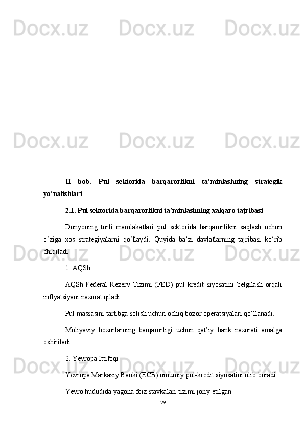 II   bob.   Pul   sektorida   barqarorlikni   ta’minlashning   strategik
yo‘nalishlari
2.1. Pul sektorida barqarorlikni ta’minlashning xalqaro tajribasi
Dunyoning   turli   mamlakatlari   pul   sektorida   barqarorlikni   saqlash   uchun
o‘ziga   xos   strategiyalarni   qo‘llaydi.   Quyida   ba’zi   davlatlarning   tajribasi   ko‘rib
chiqiladi.
1. AQSh
AQSh   Federal   Rezerv   Tizimi   (FED)   pul-kredit   siyosatini   belgilash   orqali
inflyatsiyani nazorat qiladi.
Pul massasini tartibga solish uchun ochiq bozor operatsiyalari qo‘llanadi.
Moliyaviy   bozorlarning   barqarorligi   uchun   qat’iy   bank   nazorati   amalga
oshiriladi.
2. Yevropa Ittifoqi
Yevropa Markaziy Banki (ECB) umumiy pul-kredit siyosatini olib boradi.
Yevro hududida yagona foiz stavkalari tizimi joriy etilgan.
29