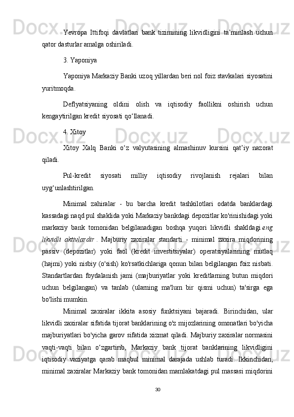 Yevropa   Ittifoqi   davlatlari   bank   tizimining   likvidligini   ta’minlash   uchun
qator dasturlar amalga oshiriladi.
3. Yaponiya
Yaponiya Markaziy Banki uzoq yillardan beri nol foiz stavkalari siyosatini
yuritmoqda.
Deflyatsiyaning   oldini   olish   va   iqtisodiy   faollikni   oshirish   uchun
kengaytirilgan kredit siyosati qo‘llanadi.
4. Xitoy
Xitoy   Xalq   Banki   o‘z   valyutasining   almashinuv   kursini   qat’iy   nazorat
qiladi.
Pul-kredit   siyosati   milliy   iqtisodiy   rivojlanish   rejalari   bilan
uyg‘unlashtirilgan.
Minimal   zahiralar   -   bu   barcha   kredit   tashkilotlari   odatda   banklardagi
kassadagi naqd pul shaklida yoki Markaziy bankdagi depozitlar ko'rinishidagi yoki
markaziy   bank   tomonidan   belgilanadigan   boshqa   yuqori   likvidli   shakldagi   eng
likvidli   aktivlardir   .   Majburiy   zaxiralar   standarti   -   minimal   zaxira   miqdorining
passiv   (depozitlar)   yoki   faol   (kredit   investitsiyalar)   operatsiyalarining   mutlaq
(hajmi) yoki nisbiy (o'sish)  ko'rsatkichlariga qonun bilan belgilangan foiz nisbati.
Standartlardan   foydalanish   jami   (majburiyatlar   yoki   kreditlarning   butun   miqdori
uchun   belgilangan)   va   tanlab   (ularning   ma'lum   bir   qismi   uchun)   ta'sirga   ega
bo'lishi mumkin.
Minimal   zaxiralar   ikkita   asosiy   funktsiyani   bajaradi.   Birinchidan,   ular
likvidli zaxiralar sifatida tijorat banklarining o'z mijozlarining omonatlari bo'yicha
majburiyatlari bo'yicha garov sifatida xizmat qiladi. Majburiy zaxiralar normasini
vaqti-vaqti   bilan   o‘zgartirib,   Markaziy   bank   tijorat   banklarining   likvidligini
iqtisodiy   vaziyatga   qarab   maqbul   minimal   darajada   ushlab   turadi.   Ikkinchidan,
minimal zaxiralar Markaziy bank tomonidan mamlakatdagi pul massasi miqdorini
30