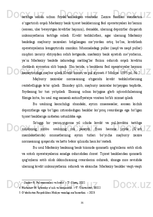 tartibga   solish   uchun   foydal 2
aniladigan   vositadir.   Zaxira   fondlari   standartini
o‘zgartirish orqali Markaziy bank tijorat banklarining faol operatsiyalari ko‘lamini
(asosan, ular berayotgan kreditlar hajmini), demakki, ularning depozitlar chiqarish
imkoniyatlarini   tartibga   soladi.   Kredit   tashkilotlari,   agar   ularning   Markaziy
bankdagi   majburiy   zaxiralari   belgilangan   me’yordan   ortiq   bo‘lsa,   kreditlash
operatsiyalarini kengaytirishi mumkin. Muomaladagi pullar (naqd va naqd pullar)
miqdori   zaruriy   ehtiyojdan   oshib   ketganda,   markaziy   bank   ajratish   me’yorlarini,
ya’ni   Markaziy   bankda   zahiradagi   mablag‘lar   foizini   oshirish   orqali   kreditni
cheklash siyosatini  olib boradi. Shu tarzda, u banklarni faol operatsiyalar hajmini
kamaytirishga majbur qiladi Kredit bozori va pul siyosati // Moliya. 1995 yil. № 2.
Majburiy   zaxiralar   normasining   o'zgarishi   kredit   tashkilotlarining
rentabelligiga   ta'sir   qiladi.   Shunday   qilib,   majburiy   zaxiralar   ko'paygan   taqdirda,
foydaning   bir   turi   yo'qoladi.   Shuning   uchun   ko'pgina   g'arb   iqtisodchilarining
fikriga ko'ra, bu usul eng samarali antiinflyatsiya vositasi bo'lib xizmat qiladi.
Bu   usulning   kamchiligi   shundaki,   ayrim   muassasalar,   asosan   kichik
depozitlarga   ega   bo‘lgan   ixtisoslashgan   banklar   ko‘proq   resurslarga   ega   bo‘lgan
tijorat banklariga nisbatan ustunlikka ega.
So'nggi   bir   yarim-yigirma   yil   ichida   kredit   va   pul-kreditni   tartibga
solishning   ushbu   usulining   roli   pasaydi.   Buni   hamma   joyda   (G‘arb
mamlakatlarida)   omonatlarning   ayrim   turlari   bo‘yicha   majburiy   zaxira
normasining qisqarishi va hatto bekor qilinishi ham ko‘rsatadi.
Bu usul Markaziy bankning bank tizimida qimmatli qog'ozlarni sotib olish
va sotish  operatsiyalarini amalga oshirishdan iborat. Tijorat  banklaridan qimmatli
qog'ozlarni   sotib   olish   ikkinchisining   resurslarini   oshiradi,   shunga   mos   ravishda
ularning kredit imkoniyatlarini oshiradi va aksincha. Markaziy banklar vaqti-vaqti
2
  Saidov R. Pul muomalasi va kredit. – T.: Sharq, 2022.
4. Rustamov M. Iqtisodiy o‘sish va barqarorlik. – T.: Universitet, 20222
5. O‘zbekiston Respublikasi Moliya vazirligi ma’lumotlari. – 2023.
31