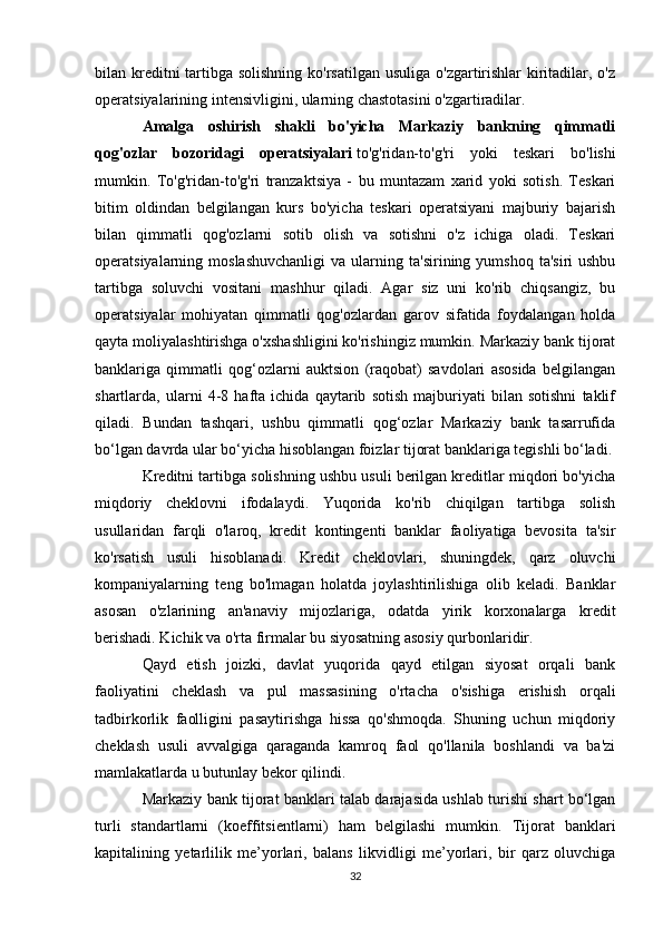 bilan kreditni tartibga solishning  ko'rsatilgan usuliga o'zgartirishlar  kiritadilar, o'z
operatsiyalarining intensivligini, ularning chastotasini o'zgartiradilar.
Amalga   oshirish   shakli   bo'yicha   Markaziy   bankning   qimmatli
qog'ozlar   bozoridagi   operatsiyalari   to'g'ridan-to'g'ri   yoki   teskari   bo'lishi
mumkin.   To'g'ridan-to'g'ri   tranzaktsiya   -   bu   muntazam   xarid   yoki   sotish.   Teskari
bitim   oldindan   belgilangan   kurs   bo'yicha   teskari   operatsiyani   majburiy   bajarish
bilan   qimmatli   qog'ozlarni   sotib   olish   va   sotishni   o'z   ichiga   oladi.   Teskari
operatsiyalarning  moslashuvchanligi   va  ularning  ta'sirining  yumshoq  ta'siri  ushbu
tartibga   soluvchi   vositani   mashhur   qiladi.   Agar   siz   uni   ko'rib   chiqsangiz,   bu
operatsiyalar   mohiyatan   qimmatli   qog'ozlardan   garov   sifatida   foydalangan   holda
qayta moliyalashtirishga o'xshashligini ko'rishingiz mumkin. Markaziy bank tijorat
banklariga   qimmatli   qog‘ozlarni   auktsion   (raqobat)   savdolari   asosida   belgilangan
shartlarda,   ularni   4-8   hafta   ichida   qaytarib   sotish   majburiyati   bilan   sotishni   taklif
qiladi.   Bundan   tashqari,   ushbu   qimmatli   qog‘ozlar   Markaziy   bank   tasarrufida
bo‘lgan davrda ular bo‘yicha hisoblangan foizlar tijorat banklariga tegishli bo‘ladi.
Kreditni tartibga solishning ushbu usuli berilgan kreditlar miqdori bo'yicha
miqdoriy   cheklovni   ifodalaydi.   Yuqorida   ko'rib   chiqilgan   tartibga   solish
usullaridan   farqli   o'laroq,   kredit   kontingenti   banklar   faoliyatiga   bevosita   ta'sir
ko'rsatish   usuli   hisoblanadi.   Kredit   cheklovlari,   shuningdek,   qarz   oluvchi
kompaniyalarning   teng   bo'lmagan   holatda   joylashtirilishiga   olib   keladi.   Banklar
asosan   o'zlarining   an'anaviy   mijozlariga,   odatda   yirik   korxonalarga   kredit
berishadi. Kichik va o'rta firmalar bu siyosatning asosiy qurbonlaridir.
Qayd   etish   joizki,   davlat   yuqorida   qayd   etilgan   siyosat   orqali   bank
faoliyatini   cheklash   va   pul   massasining   o'rtacha   o'sishiga   erishish   orqali
tadbirkorlik   faolligini   pasaytirishga   hissa   qo'shmoqda.   Shuning   uchun   miqdoriy
cheklash   usuli   avvalgiga   qaraganda   kamroq   faol   qo'llanila   boshlandi   va   ba'zi
mamlakatlarda u butunlay bekor qilindi.
Markaziy bank tijorat banklari talab darajasida ushlab turishi shart bo‘lgan
turli   standartlarni   (koeffitsientlarni)   ham   belgilashi   mumkin.   Tijorat   banklari
kapitalining   yetarlilik   me’yorlari,   balans   likvidligi   me’yorlari,   bir   qarz   oluvchiga
32