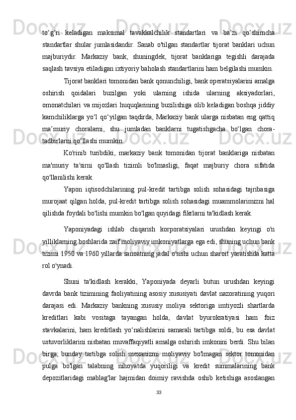 to‘g‘ri   keladigan   maksimal   tavakkalchilik   standartlari   va   ba’zi   qo‘shimcha
standartlar   shular   jumlasidandir.   Sanab   o'tilgan   standartlar   tijorat   banklari   uchun
majburiydir.   Markaziy   bank,   shuningdek,   tijorat   banklariga   tegishli   darajada
saqlash tavsiya etiladigan ixtiyoriy baholash standartlarini ham belgilashi mumkin.
Tijorat banklari tomonidan bank qonunchiligi, bank operatsiyalarini amalga
oshirish   qoidalari   buzilgan   yoki   ularning   ishida   ularning   aksiyadorlari,
omonatchilari va mijozlari huquqlarining buzilishiga olib keladigan boshqa jiddiy
kamchiliklarga yo‘l  qo‘yilgan taqdirda, Markaziy bank ularga nisbatan eng qattiq
ma’muriy   choralarni,   shu   jumladan   banklarni   tugatishgacha   bo‘lgan   chora-
tadbirlarni qo‘llashi mumkin.
Ko'rinib   turibdiki,   markaziy   bank   tomonidan   tijorat   banklariga   nisbatan
ma'muriy   ta'sirni   qo'llash   tizimli   bo'lmasligi,   faqat   majburiy   chora   sifatida
qo'llanilishi kerak.
Yapon   iqtisodchilarining   pul-kredit   tartibga   solish   sohasidagi   tajribasiga
murojaat qilgan holda, pul-kredit tartibga solish sohasidagi  muammolarimizni hal
qilishda foydali bo'lishi mumkin bo'lgan quyidagi fikrlarni ta'kidlash kerak.
Yaponiyadagi   ishlab   chiqarish   korporatsiyalari   urushdan   keyingi   o'n
yilliklarning boshlarida zaif moliyaviy imkoniyatlarga ega edi, shuning uchun bank
tizimi 1950 va 1960 yillarda sanoatning jadal o'sishi uchun sharoit yaratishda katta
rol o'ynadi.
Shuni   ta'kidlash   kerakki,   Yaponiyada   deyarli   butun   urushdan   keyingi
davrda   bank   tizimining   faoliyatining   asosiy   xususiyati   davlat   nazoratining   yuqori
darajasi   edi.   Markaziy   bankning   xususiy   moliya   sektoriga   imtiyozli   shartlarda
kreditlari   kabi   vositaga   tayangan   holda,   davlat   byurokratiyasi   ham   foiz
stavkalarini,   ham   kreditlash   yo‘nalishlarini   samarali   tartibga   soldi,   bu   esa   davlat
ustuvorliklarini nisbatan muvaffaqiyatli amalga oshirish imkonini berdi. Shu bilan
birga,   bunday   tartibga   solish   mexanizmi   moliyaviy   bo'lmagan   sektor   tomonidan
pulga   bo'lgan   talabning   nihoyatda   yuqoriligi   va   kredit   summalarining   bank
depozitlaridagi   mablag'lar   hajmidan   doimiy   ravishda   oshib   ketishiga   asoslangan
33