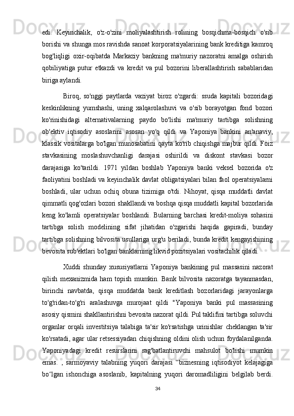 edi.   Keyinchalik,   o'z-o'zini   moliyalashtirish   rolining   bosqichma-bosqich   o'sib
borishi va shunga mos ravishda sanoat korporatsiyalarining bank kreditiga kamroq
bog'liqligi   oxir-oqibatda   Markaziy   bankning   ma'muriy   nazoratni   amalga   oshirish
qobiliyatiga   putur   etkazdi   va   kredit   va   pul   bozorini   liberallashtirish   sabablaridan
biriga aylandi.
Biroq,   so'nggi   paytlarda   vaziyat   biroz   o'zgardi:   ssuda   kapitali   bozoridagi
keskinlikning   yumshashi,   uning   xalqarolashuvi   va   o'sib   borayotgan   fond   bozori
ko'rinishidagi   alternativalarning   paydo   bo'lishi   ma'muriy   tartibga   solishning
ob'ektiv   iqtisodiy   asoslarini   asosan   yo'q   qildi   va   Yaponiya   bankini   an'anaviy,
klassik vositalarga bo'lgan munosabatini qayta ko'rib chiqishga majbur qildi. Foiz
stavkasining   moslashuvchanligi   darajasi   oshirildi   va   diskont   stavkasi   bozor
darajasiga   ko'tarildi.   1971   yildan   boshlab   Yaponiya   banki   veksel   bozorida   o'z
faoliyatini boshladi va keyinchalik davlat obligatsiyalari bilan faol operatsiyalarni
boshladi,   ular   uchun   ochiq   obuna   tizimiga   o'tdi.   Nihoyat,   qisqa   muddatli   davlat
qimmatli qog'ozlari bozori shakllandi va boshqa qisqa muddatli kapital bozorlarida
keng   ko'lamli   operatsiyalar   boshlandi.   Bularning   barchasi   kredit-moliya   sohasini
tartibga   solish   modelining   sifat   jihatidan   o'zgarishi   haqida   gapiradi,   bunday
tartibga solishning bilvosita usullariga urg'u beriladi, bunda kredit kengayishining
bevosita sub'ektlari bo'lgan banklarning likvid pozitsiyalari vositachilik qiladi.
Xuddi   shunday   xususiyatlarni   Yaponiya   bankining   pul   massasini   nazorat
qilish   mexanizmida   ham   topish   mumkin.   Bank   bilvosita   nazoratga   tayanmasdan,
birinchi   navbatda,   qisqa   muddatda   bank   kreditlash   bozorlaridagi   jarayonlarga
to'g'ridan-to'g'ri   aralashuvga   murojaat   qildi   "Yaponiya   banki   pul   massasining
asosiy qismini shakllantirishni bevosita nazorat qildi. Pul taklifini tartibga soluvchi
organlar   orqali   investitsiya   talabiga   ta'sir   ko'rsatishga   urinishlar   cheklangan   ta'sir
ko'rsatadi, agar ular retsessiyadan chiqishning oldini olish uchun foydalanilganda.
Yaponiyadagi   kredit   resurslarini   rag'batlantiruvchi   mahsulot   bo'lishi   mumkin
emas.   ,   sarmoyaviy   talabning   yuqori   darajasi   “biznesning   iqtisodiyot   kelajagiga
bo lgan   ishonchiga   asoslanib,   kapitalning   yuqori   daromadliligini   belgilab   berdi.ʻ
34