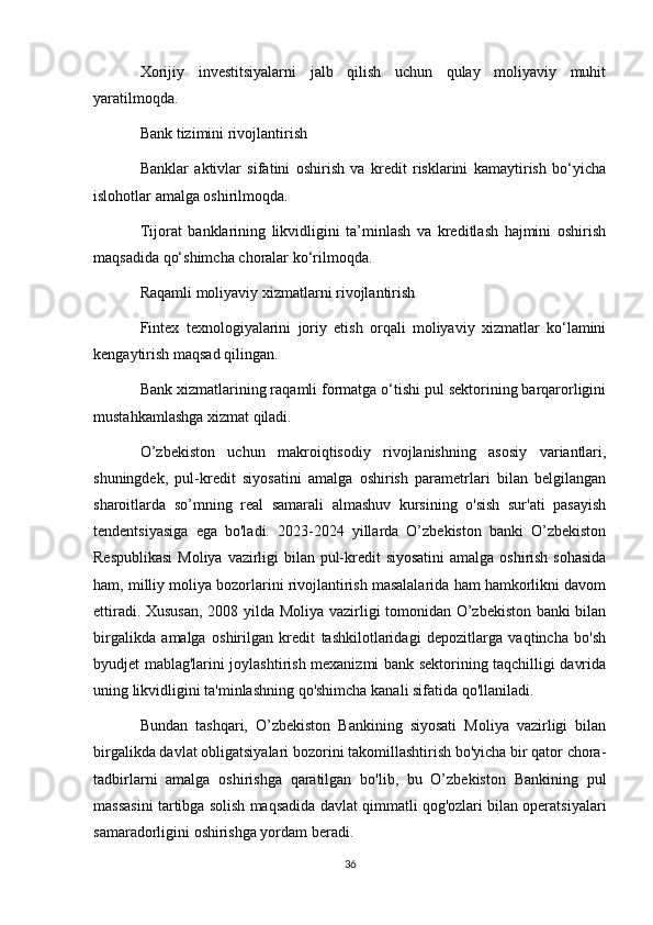 Xorijiy   investitsiyalarni   jalb   qilish   uchun   qulay   moliyaviy   muhit
yaratilmoqda.
Bank tizimini rivojlantirish
Banklar   aktivlar   sifatini   oshirish   va   kredit   risklarini   kamaytirish   bo‘yicha
islohotlar amalga oshirilmoqda.
Tijorat   banklarining   likvidligini   ta’minlash   va   kreditlash   hajmini   oshirish
maqsadida qo‘shimcha choralar ko‘rilmoqda.
Raqamli moliyaviy xizmatlarni rivojlantirish
Fintex   texnologiyalarini   joriy   etish   orqali   moliyaviy   xizmatlar   ko‘lamini
kengaytirish maqsad qilingan.
Bank xizmatlarining raqamli formatga o‘tishi pul sektorining barqarorligini
mustahkamlashga xizmat qiladi.
O’zbekiston   uchun   makroiqtisodiy   rivojlanishning   asosiy   variantlari,
shuningdek,   pul-kredit   siyosatini   amalga   oshirish   parametrlari   bilan   belgilangan
sharoitlarda   so’mning   real   samarali   almashuv   kursining   o'sish   sur'ati   pasayish
tendentsiyasiga   ega   bo'ladi.   2023-2024   yillarda   O’zbekiston   banki   O’zbekiston
Respublikasi  Moliya vazirligi  bilan pul-kredit  siyosatini  amalga oshirish sohasida
ham, milliy moliya bozorlarini rivojlantirish masalalarida ham hamkorlikni davom
ettiradi. Xususan,  2008 yilda Moliya vazirligi tomonidan O’zbekiston banki bilan
birgalikda   amalga   oshirilgan   kredit   tashkilotlaridagi   depozitlarga   vaqtincha   bo'sh
byudjet mablag'larini joylashtirish mexanizmi bank sektorining taqchilligi davrida
uning likvidligini ta'minlashning qo'shimcha kanali sifatida qo'llaniladi.
Bundan   tashqari,   O’zbekiston   Bankining   siyosati   Moliya   vazirligi   bilan
birgalikda davlat obligatsiyalari bozorini takomillashtirish bo'yicha bir qator chora-
tadbirlarni   amalga   oshirishga   qaratilgan   bo'lib,   bu   O’zbekiston   Bankining   pul
massasini tartibga solish maqsadida davlat qimmatli qog'ozlari bilan operatsiyalari
samaradorligini oshirishga yordam beradi.
36 