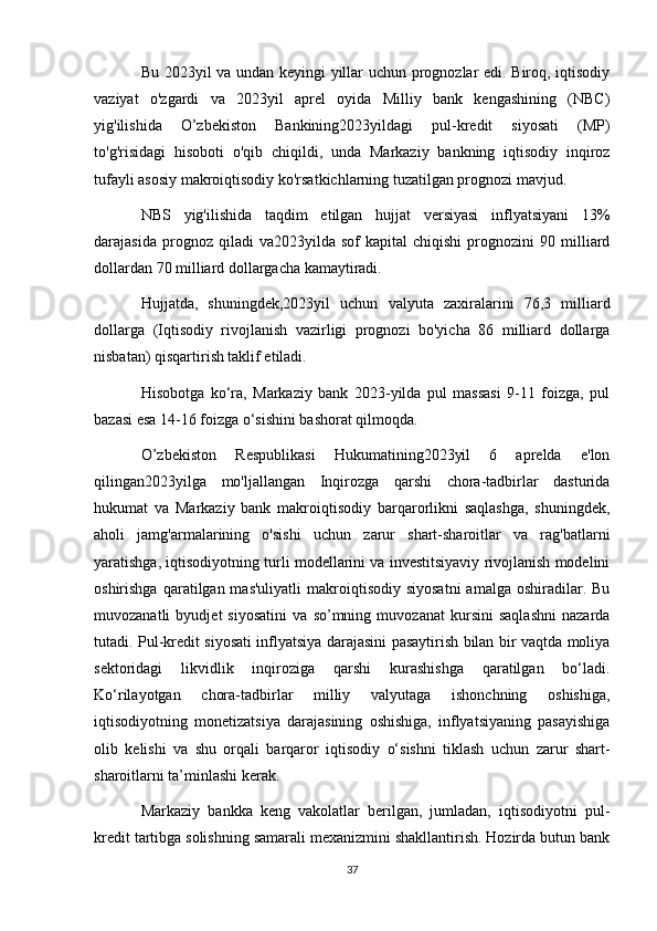 Bu 2023yil va undan keyingi yillar uchun prognozlar edi. Biroq, iqtisodiy
vaziyat   o'zgardi   va   2023yil   aprel   oyida   Milliy   bank   kengashining   (NBC)
yig'ilishida   O’zbekiston   Bankining2023yildagi   pul-kredit   siyosati   (MP)
to'g'risidagi   hisoboti   o'qib   chiqildi,   unda   Markaziy   bankning   iqtisodiy   inqiroz
tufayli asosiy makroiqtisodiy ko'rsatkichlarning tuzatilgan prognozi mavjud.
NBS   yig'ilishida   taqdim   etilgan   hujjat   versiyasi   inflyatsiyani   13%
darajasida   prognoz   qiladi   va2023yilda  sof   kapital   chiqishi   prognozini   90   milliard
dollardan 70 milliard dollargacha kamaytiradi.
Hujjatda,   shuningdek,2023yil   uchun   valyuta   zaxiralarini   76,3   milliard
dollarga   (Iqtisodiy   rivojlanish   vazirligi   prognozi   bo'yicha   86   milliard   dollarga
nisbatan) qisqartirish taklif etiladi.
Hisobotga   ko‘ra,   Markaziy   bank   2023-yilda   pul   massasi   9-11   foizga,   pul
bazasi esa 14-16 foizga o‘sishini bashorat qilmoqda.
O’zbekiston   Respublikasi   Hukumatining2023yil   6   aprelda   e'lon
qilingan2023yilga   mo'ljallangan   Inqirozga   qarshi   chora-tadbirlar   dasturida
hukumat   va   Markaziy   bank   makroiqtisodiy   barqarorlikni   saqlashga,   shuningdek,
aholi   jamg'armalarining   o'sishi   uchun   zarur   shart-sharoitlar   va   rag'batlarni
yaratishga, iqtisodiyotning turli modellarini va investitsiyaviy rivojlanish modelini
oshirishga  qaratilgan mas'uliyatli  makroiqtisodiy  siyosatni  amalga  oshiradilar. Bu
muvozanatli   byudjet   siyosatini   va   so’mning   muvozanat   kursini   saqlashni   nazarda
tutadi. Pul-kredit siyosati inflyatsiya darajasini pasaytirish bilan bir vaqtda moliya
sektoridagi   likvidlik   inqiroziga   qarshi   kurashishga   qaratilgan   bo‘ladi.
Ko‘rilayotgan   chora-tadbirlar   milliy   valyutaga   ishonchning   oshishiga,
iqtisodiyotning   monetizatsiya   darajasining   oshishiga,   inflyatsiyaning   pasayishiga
olib   kelishi   va   shu   orqali   barqaror   iqtisodiy   o‘sishni   tiklash   uchun   zarur   shart-
sharoitlarni ta’minlashi kerak.
Markaziy   bankka   keng   vakolatlar   berilgan,   jumladan,   iqtisodiyotni   pul-
kredit tartibga solishning samarali mexanizmini shakllantirish. Hozirda butun bank
37 