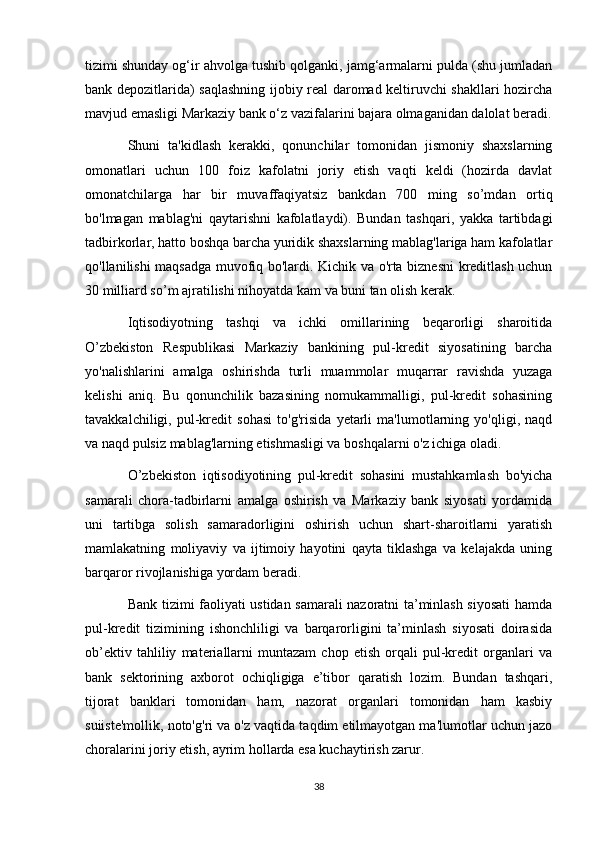 tizimi shunday og‘ir ahvolga tushib qolganki, jamg‘armalarni pulda (shu jumladan
bank depozitlarida) saqlashning ijobiy real daromad keltiruvchi shakllari hozircha
mavjud emasligi Markaziy bank o‘z vazifalarini bajara olmaganidan dalolat beradi.
Shuni   ta'kidlash   kerakki,   qonunchilar   tomonidan   jismoniy   shaxslarning
omonatlari   uchun   100   foiz   kafolatni   joriy   etish   vaqti   keldi   (hozirda   davlat
omonatchilarga   har   bir   muvaffaqiyatsiz   bankdan   700   ming   so’mdan   ortiq
bo'lmagan   mablag'ni   qaytarishni   kafolatlaydi).   Bundan   tashqari,   yakka   tartibdagi
tadbirkorlar, hatto boshqa barcha yuridik shaxslarning mablag'lariga ham kafolatlar
qo'llanilishi maqsadga muvofiq bo'lardi. Kichik va o'rta biznesni  kreditlash uchun
30 milliard so’m ajratilishi nihoyatda kam va buni tan olish kerak.
Iqtisodiyotning   tashqi   va   ichki   omillarining   beqarorligi   sharoitida
O’zbekiston   Respublikasi   Markaziy   bankining   pul-kredit   siyosatining   barcha
yo'nalishlarini   amalga   oshirishda   turli   muammolar   muqarrar   ravishda   yuzaga
kelishi   aniq.   Bu   qonunchilik   bazasining   nomukammalligi,   pul-kredit   sohasining
tavakkalchiligi,   pul-kredit   sohasi   to'g'risida   yetarli   ma'lumotlarning   yo'qligi,   naqd
va naqd pulsiz mablag'larning etishmasligi va boshqalarni o'z ichiga oladi.
O’zbekiston   iqtisodiyotining   pul-kredit   sohasini   mustahkamlash   bo'yicha
samarali   chora-tadbirlarni   amalga   oshirish   va   Markaziy   bank   siyosati   yordamida
uni   tartibga   solish   samaradorligini   oshirish   uchun   shart-sharoitlarni   yaratish
mamlakatning   moliyaviy   va   ijtimoiy   hayotini   qayta   tiklashga   va   kelajakda   uning
barqaror rivojlanishiga yordam beradi.
Bank tizimi faoliyati ustidan samarali nazoratni ta’minlash siyosati hamda
pul-kredit   tizimining   ishonchliligi   va   barqarorligini   ta’minlash   siyosati   doirasida
ob’ektiv   tahliliy   materiallarni   muntazam   chop   etish   orqali   pul-kredit   organlari   va
bank   sektorining   axborot   ochiqligiga   e’tibor   qaratish   lozim.   Bundan   tashqari,
tijorat   banklari   tomonidan   ham,   nazorat   organlari   tomonidan   ham   kasbiy
suiiste'mollik, noto'g'ri va o'z vaqtida taqdim etilmayotgan ma'lumotlar uchun jazo
choralarini joriy etish, ayrim hollarda esa kuchaytirish zarur.
38