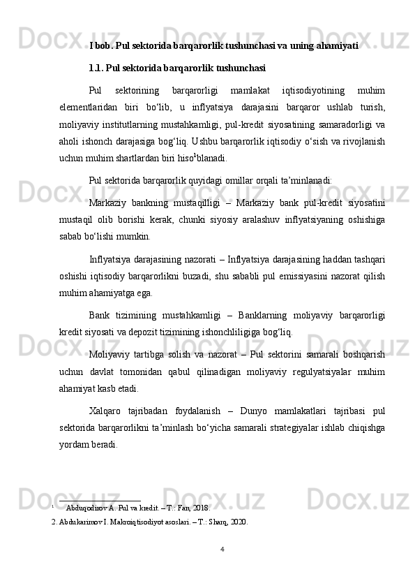 I bob. Pul sektorida barqarorlik tushunchasi va uning ahamiyati 
1.1. Pul sektorida barqarorlik tushunchasi
Pul   sektorining   barqarorligi   mamlakat   iqtisodiyotining   muhim
elementlaridan   biri   bo‘lib,   u   inflyatsiya   darajasini   barqaror   ushlab   turish,
moliyaviy   institutlarning   mustahkamligi,   pul-kredit   siyosatining   samaradorligi   va
aholi ishonch darajasiga bog‘liq. Ushbu barqarorlik iqtisodiy o‘sish va rivojlanish
uchun muhim shartlardan biri hiso 1
blanadi.
Pul sektorida barqarorlik quyidagi omillar orqali ta’minlanadi:
Markaziy   bankning   mustaqilligi   –   Markaziy   bank   pul-kredit   siyosatini
mustaqil   olib   borishi   kerak,   chunki   siyosiy   aralashuv   inflyatsiyaning   oshishiga
sabab bo‘lishi mumkin.
Inflyatsiya darajasining nazorati   – Inflyatsiya darajasining haddan tashqari
oshishi   iqtisodiy   barqarorlikni   buzadi,   shu   sababli   pul   emissiyasini   nazorat   qilish
muhim ahamiyatga ega.
Bank   tizimining   mustahkamligi   –   Banklarning   moliyaviy   barqarorligi
kredit siyosati va depozit tizimining ishonchliligiga bog‘liq.
Moliyaviy   tartibga   solish   va   nazorat   –   Pul   sektorini   samarali   boshqarish
uchun   davlat   tomonidan   qabul   qilinadigan   moliyaviy   regulyatsiyalar   muhim
ahamiyat kasb etadi.
Xalqaro   tajribadan   foydalanish   –   Dunyo   mamlakatlari   tajribasi   pul
sektorida barqarorlikni ta’minlash bo‘yicha samarali strategiyalar ishlab chiqishga
yordam beradi.
1
  Abduqodirov A. Pul va kredit. – T.: Fan, 2018.
2. Abdukarimov I. Makroiqtisodiyot asoslari. – T.: Sharq, 2020.
4 