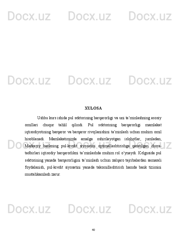 XULOSA
Ushbu kurs ishida pul sektorining barqarorligi va uni ta’minlashning asosiy
omillari   chuqur   tahlil   qilindi.   Pul   sektorining   barqarorligi   mamlakat
iqtisodiyotining barqaror va barqaror rivojlanishini  ta’minlash uchun muhim omil
hisoblanadi.   Mamlakatimizda   amalga   oshirilayotgan   islohotlar,   jumladan,
Markaziy   bankning   pul-kredit   siyosatini   optimallashtirishga   qaratilgan   chora-
tadbirlari iqtisodiy barqarorlikni ta’minlashda muhim rol o‘ynaydi. Kelgusida pul
sektorining yanada  barqarorligini   ta’minlash  uchun  xalqaro tajribalardan  samarali
foydalanish,   pul-kredit   siyosatini   yanada   takomillashtirish   hamda   bank   tizimini
mustahkamlash zarur.
40 
