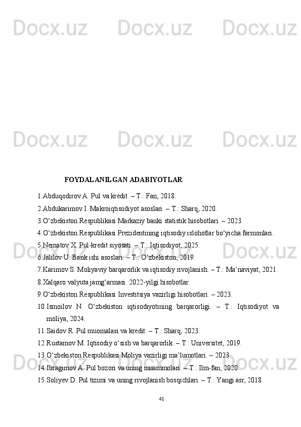 FOYDALANILGAN ADABIYOTLAR
1. Abduqodirov A. Pul va kredit. – T.: Fan, 2018.
2. Abdukarimov I. Makroiqtisodiyot asoslari. – T.: Sharq, 2020.
3. O‘zbekiston Respublikasi Markaziy banki statistik hisobotlari. – 2023.
4. O‘zbekiston Respublikasi Prezidentining iqtisodiy islohotlar bo‘yicha farmonlari.
5. Nematov X. Pul-kredit siyosati. – T.: Iqtisodiyot, 2025.
6. Jalilov U. Bank ishi asoslari. – T.: O‘zbekiston, 2019.
7. Karimov S. Moliyaviy barqarorlik va iqtisodiy rivojlanish. – T.: Ma’naviyat, 2021.
8. Xalqaro valyuta jamg‘armasi. 2022-yilgi hisobotlar.
9. O‘zbekiston Respublikasi Investitsiya vazirligi hisobotlari. – 2023.
10. Ismoilov   N.   O‘zbekiston   iqtisodiyotining   barqarorligi.   –   T.:   Iqtisodiyot   va
moliya, 2024.
11. Saidov R. Pul muomalasi va kredit. – T.: Sharq, 2023.
12. Rustamov M. Iqtisodiy o‘sish va barqarorlik. – T.: Universitet, 2019.
13. O‘zbekiston Respublikasi Moliya vazirligi ma’lumotlari. – 2023.
14. Ibragimov A. Pul bozori va uning muammolari. – T.: Ilm-fan, 2020.
15. Soliyev D. Pul tizimi va uning rivojlanish bosqichlari. – T.: Yangi asr, 2018.
41