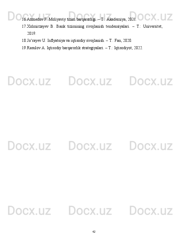 16. Axmedov F. Moliyaviy tizim barqarorligi. – T.: Akademiya, 2021.
17. Xolmirzayev   B.   Bank   tizimining   rivojlanish   tendensiyalari.   –   T.:   Universitet,
2019.
18. Jo‘rayev U. Inflyatsiya va iqtisodiy rivojlanish. – T.: Fan, 2020.
19. Rasulov A. Iqtisodiy barqarorlik strategiyalari. – T.: Iqtisodiyot, 2022.
42 