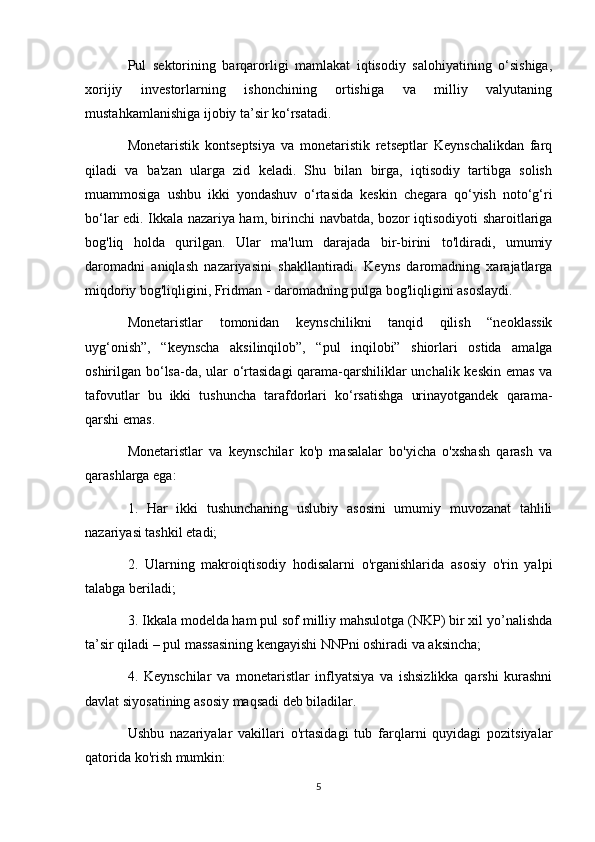 Pul   sektorining   barqarorligi   mamlakat   iqtisodiy   salohiyatining   o‘sishiga,
xorijiy   investorlarning   ishonchining   ortishiga   va   milliy   valyutaning
mustahkamlanishiga ijobiy ta’sir ko‘rsatadi.
Monetaristik   kontseptsiya   va   monetaristik   retseptlar   Keynschalikdan   farq
qiladi   va   ba'zan   ularga   zid   keladi.   Shu   bilan   birga,   iqtisodiy   tartibga   solish
muammosiga   ushbu   ikki   yondashuv   o‘rtasida   keskin   chegara   qo‘yish   noto‘g‘ri
bo‘lar edi. Ikkala nazariya ham, birinchi navbatda, bozor iqtisodiyoti sharoitlariga
bog'liq   holda   qurilgan.   Ular   ma'lum   darajada   bir-birini   to'ldiradi,   umumiy
daromadni   aniqlash   nazariyasini   shakllantiradi.   Keyns   daromadning   xarajatlarga
miqdoriy bog'liqligini, Fridman - daromadning pulga bog'liqligini asoslaydi.
Monetaristlar   tomonidan   keynschilikni   tanqid   qilish   “neoklassik
uyg‘onish”,   “keynscha   aksilinqilob”,   “pul   inqilobi”   shiorlari   ostida   amalga
oshirilgan bo‘lsa-da, ular o‘rtasidagi  qarama-qarshiliklar unchalik keskin emas va
tafovutlar   bu   ikki   tushuncha   tarafdorlari   ko‘rsatishga   urinayotgandek   qarama-
qarshi emas.
Monetaristlar   va   keynschilar   ko'p   masalalar   bo'yicha   o'xshash   qarash   va
qarashlarga ega:
1.   Har   ikki   tushunchaning   uslubiy   asosini   umumiy   muvozanat   tahlili
nazariyasi tashkil etadi;
2.   Ularning   makroiqtisodiy   hodisalarni   o'rganishlarida   asosiy   o'rin   yalpi
talabga beriladi;
3. Ikkala modelda ham pul sof milliy mahsulotga (NKP) bir xil yo’nalishda
ta’sir qiladi – pul massasining kengayishi NNPni oshiradi va aksincha;
4.   Keynschilar   va   monetaristlar   inflyatsiya   va   ishsizlikka   qarshi   kurashni
davlat siyosatining asosiy maqsadi deb biladilar.
Ushbu   nazariyalar   vakillari   o'rtasidagi   tub   farqlarni   quyidagi   pozitsiyalar
qatorida ko'rish mumkin:
5 