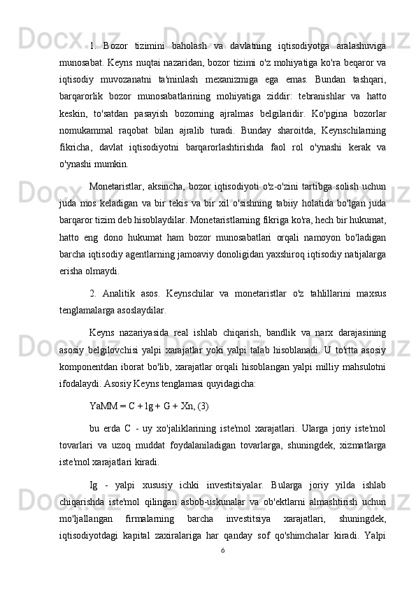 1.   Bozor   tizimini   baholash   va   davlatning   iqtisodiyotga   aralashuviga
munosabat. Keyns  nuqtai  nazaridan, bozor  tizimi o'z mohiyatiga ko'ra beqaror va
iqtisodiy   muvozanatni   ta'minlash   mexanizmiga   ega   emas.   Bundan   tashqari,
barqarorlik   bozor   munosabatlarining   mohiyatiga   ziddir:   tebranishlar   va   hatto
keskin,   to'satdan   pasayish   bozorning   ajralmas   belgilaridir.   Ko'pgina   bozorlar
nomukammal   raqobat   bilan   ajralib   turadi.   Bunday   sharoitda,   Keynschilarning
fikricha,   davlat   iqtisodiyotni   barqarorlashtirishda   faol   rol   o'ynashi   kerak   va
o'ynashi mumkin.
Monetaristlar,   aksincha,   bozor   iqtisodiyoti   o'z-o'zini   tartibga   solish   uchun
juda   mos   keladigan   va   bir   tekis   va   bir   xil   o'sishning   tabiiy   holatida   bo'lgan   juda
barqaror tizim deb hisoblaydilar. Monetaristlarning fikriga ko'ra, hech bir hukumat,
hatto   eng   dono   hukumat   ham   bozor   munosabatlari   orqali   namoyon   bo'ladigan
barcha iqtisodiy agentlarning jamoaviy donoligidan yaxshiroq iqtisodiy natijalarga
erisha olmaydi.
2.   Analitik   asos.   Keynschilar   va   monetaristlar   o'z   tahlillarini   maxsus
tenglamalarga asoslaydilar.
Keyns   nazariyasida   real   ishlab   chiqarish,   bandlik   va   narx   darajasining
asosiy   belgilovchisi   yalpi   xarajatlar   yoki   yalpi   talab   hisoblanadi.   U   to'rtta   asosiy
komponentdan  iborat   bo'lib,  xarajatlar  orqali   hisoblangan  yalpi  milliy  mahsulotni
ifodalaydi. Asosiy Keyns tenglamasi quyidagicha:
YaMM = C + lg + G + Xn, (3)
bu   erda   C   -   uy   xo'jaliklarining   iste'mol   xarajatlari.   Ularga   joriy   iste'mol
tovarlari   va   uzoq   muddat   foydalaniladigan   tovarlarga,   shuningdek,   xizmatlarga
iste'mol xarajatlari kiradi.
Ig   -   yalpi   xususiy   ichki   investitsiyalar.   Bularga   joriy   yilda   ishlab
chiqarishda   iste'mol   qilingan   asbob-uskunalar   va   ob'ektlarni   almashtirish   uchun
mo'ljallangan   firmalarning   barcha   investitsiya   xarajatlari,   shuningdek,
iqtisodiyotdagi   kapital   zaxiralariga   har   qanday   sof   qo'shimchalar   kiradi.   Yalpi
6