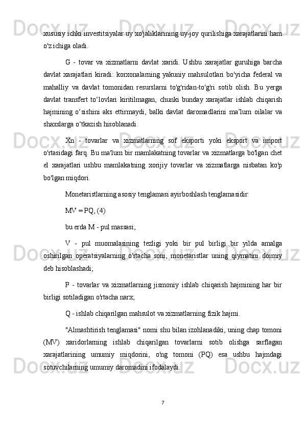 xususiy ichki investitsiyalar uy xo'jaliklarining uy-joy qurilishiga xarajatlarini ham
o'z ichiga oladi.
G   -   tovar   va   xizmatlarni   davlat   xaridi.   Ushbu   xarajatlar   guruhiga   barcha
davlat   xarajatlari   kiradi:   korxonalarning  yakuniy   mahsulotlari   bo'yicha   federal   va
mahalliy   va   davlat   tomonidan   resurslarni   to'g'ridan-to'g'ri   sotib   olish.   Bu   yerga
davlat   transfert   to‘lovlari   kiritilmagan,   chunki   bunday   xarajatlar   ishlab   chiqarish
hajmining   o‘sishini   aks   ettirmaydi,   balki   davlat   daromadlarini   ma’lum   oilalar   va
shaxslarga o‘tkazish hisoblanadi.
Xn   -   tovarlar   va   xizmatlarning   sof   eksporti   yoki   eksport   va   import
o'rtasidagi farq. Bu ma'lum bir mamlakatning tovarlar va xizmatlarga bo'lgan chet
el   xarajatlari   ushbu   mamlakatning   xorijiy   tovarlar   va   xizmatlarga   nisbatan   ko'p
bo'lgan miqdori.
Monetaristlarning asosiy tenglamasi ayirboshlash tenglamasidir:
MV = PQ, (4)
bu erda M - pul massasi;
V   -   pul   muomalasining   tezligi   yoki   bir   pul   birligi   bir   yilda   amalga
oshirilgan   operatsiyalarning   o'rtacha   soni,   monetaristlar   uning   qiymatini   doimiy
deb hisoblashadi;
P   -   tovarlar   va   xizmatlarning   jismoniy   ishlab   chiqarish   hajmining   har   bir
birligi sotiladigan o'rtacha narx;
Q - ishlab chiqarilgan mahsulot va xizmatlarning fizik hajmi.
"Almashtirish tenglamasi" nomi shu bilan izohlanadiki, uning chap tomoni
(MV)   xaridorlarning   ishlab   chiqarilgan   tovarlarni   sotib   olishga   sarflagan
xarajatlarining   umumiy   miqdorini,   o'ng   tomoni   (PQ)   esa   ushbu   hajmdagi
sotuvchilarning umumiy daromadini ifodalaydi.
7
