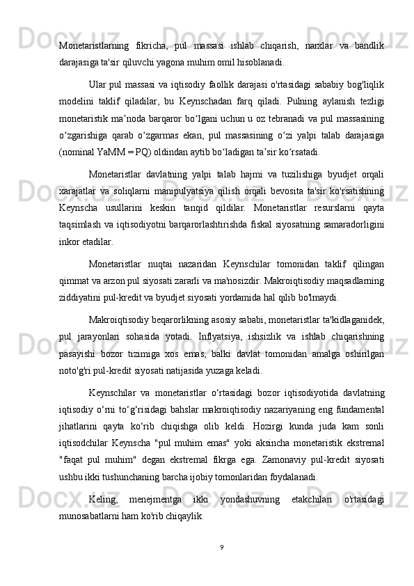 Monetaristlarning   fikricha,   pul   massasi   ishlab   chiqarish,   narxlar   va   bandlik
darajasiga ta'sir qiluvchi yagona muhim omil hisoblanadi.
Ular pul massasi  va iqtisodiy faollik darajasi o'rtasidagi sababiy bog'liqlik
modelini   taklif   qiladilar,   bu   Keynschadan   farq   qiladi.   Pulning   aylanish   tezligi
monetaristik ma noda barqaror bo lgani uchun u oz tebranadi  va pul  massasiningʼ ʻ
o zgarishiga   qarab   o zgarmas   ekan,   pul   massasining   o zi   yalpi   talab   darajasiga	
ʻ ʻ ʻ
(nominal YaMM = PQ) oldindan aytib bo ladigan ta sir ko rsatadi.	
ʻ ʼ ʻ
Monetaristlar   davlatning   yalpi   talab   hajmi   va   tuzilishiga   byudjet   orqali
xarajatlar   va   soliqlarni   manipulyatsiya   qilish   orqali   bevosita   ta'sir   ko'rsatishning
Keynscha   usullarini   keskin   tanqid   qildilar.   Monetaristlar   resurslarni   qayta
taqsimlash va iqtisodiyotni barqarorlashtirishda  fiskal  siyosatning  samaradorligini
inkor etadilar.
Monetaristlar   nuqtai   nazaridan   Keynschilar   tomonidan   taklif   qilingan
qimmat va arzon pul siyosati zararli va ma'nosizdir. Makroiqtisodiy maqsadlarning
ziddiyatini pul-kredit va byudjet siyosati yordamida hal qilib bo'lmaydi.
Makroiqtisodiy beqarorlikning asosiy sababi, monetaristlar ta'kidlaganidek,
pul   jarayonlari   sohasida   yotadi.   Inflyatsiya,   ishsizlik   va   ishlab   chiqarishning
pasayishi   bozor   tizimiga   xos   emas,   balki   davlat   tomonidan   amalga   oshirilgan
noto'g'ri pul-kredit siyosati natijasida yuzaga keladi.
Keynschilar   va   monetaristlar   o‘rtasidagi   bozor   iqtisodiyotida   davlatning
iqtisodiy o‘rni  to‘g‘risidagi   bahslar  makroiqtisodiy  nazariyaning eng  fundamental
jihatlarini   qayta   ko‘rib   chiqishga   olib   keldi.   Hozirgi   kunda   juda   kam   sonli
iqtisodchilar   Keynscha   "pul   muhim   emas"   yoki   aksincha   monetaristik   ekstremal
"faqat   pul   muhim"   degan   ekstremal   fikrga   ega.   Zamonaviy   pul-kredit   siyosati
ushbu ikki tushunchaning barcha ijobiy tomonlaridan foydalanadi.
Keling,   menejmentga   ikki   yondashuvning   etakchilari   o'rtasidagi
munosabatlarni ham ko'rib chiqaylik.
9 