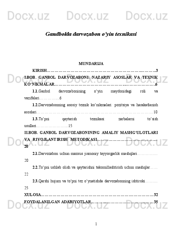 Gandbolda darvozabon o’yin texnikasi
MUNDARIJA
KIRISH……………………………………………………………..………...3
I.BOB.   GANBOL   DARVOZABONI:   NAZARIY   ASOSLAR   VA   TEXNIK
KO‘NIKMALAR……………………………………………...…………………..6
1.1. Ganbol   darvozabonining   o‘yin   maydonidagi   roli   va
vazifalari…………....6
1.2. Darvozabonning   asosiy   texnik   ko‘nikmalari:   pozitsiya   va   harakatlanish
asoslari………………………………………………………………………….…10
1.3. To‘pni   qaytarish   texnikasi:   zarbalarni   to‘sish
usullari…………………....15
II.BOB.   GANBOL   DARVOZABONINING   AMALIY   MASHG‘ULOTLARI
VA   RIVOJLANTIRISH   METODIKASI…………………………………….…
20
2.1. Darvozabon   uchun   maxsus   jismoniy   tayyorgarlik   mashqlari………….…
20
2.2. To‘pni ushlab olish va qaytarishni  takomillashtirish uchun mashqlar……
22
2.3. Qarshi  hujum   va  to‘pni  tez   o‘ynatishda   darvozabonning  ishtiroki…….…
25
XULOSA………………………………………………………….………………32
FOYDALANILGAN ADABIYOTLAR…………………………………...……35
1 