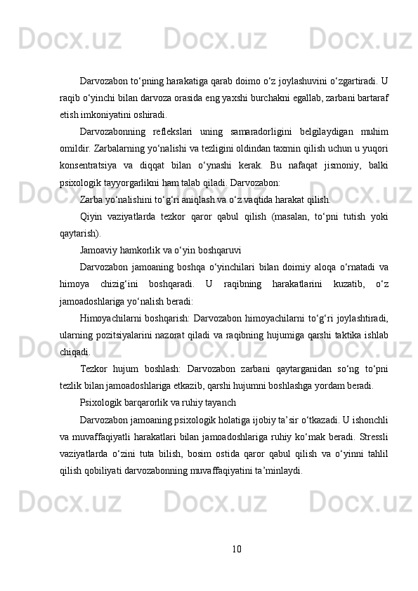 Darvozabon to‘pning harakatiga qarab doimo o‘z joylashuvini o‘zgartiradi. U
raqib o‘yinchi bilan darvoza orasida eng yaxshi burchakni egallab, zarbani bartaraf
etish imkoniyatini oshiradi.
Darvozabonning   reflekslari   uning   samaradorligini   belgilaydigan   muhim
omildir. Zarbalarning yo‘nalishi va tezligini oldindan taxmin qilish uchun u yuqori
konsentratsiya   va   diqqat   bilan   o‘ynashi   kerak.   Bu   nafaqat   jismoniy,   balki
psixologik tayyorgarlikni ham talab qiladi. Darvozabon:
Zarba yo‘nalishini to‘g‘ri aniqlash va o‘z vaqtida harakat qilish.
Qiyin   vaziyatlarda   tezkor   qaror   qabul   qilish   (masalan,   to‘pni   tutish   yoki
qaytarish).
Jamoaviy hamkorlik va o‘yin boshqaruvi
Darvozabon   jamoaning   boshqa   o‘yinchilari   bilan   doimiy   aloqa   o‘rnatadi   va
himoya   chizig‘ini   boshqaradi.   U   raqibning   harakatlarini   kuzatib,   o‘z
jamoadoshlariga yo‘nalish beradi:
Himoyachilarni   boshqarish:  Darvozabon  himoyachilarni   to‘g‘ri   joylashtiradi,
ularning pozitsiyalarini nazorat qiladi va raqibning hujumiga qarshi  taktika ishlab
chiqadi.
Tezkor   hujum   boshlash:   Darvozabon   zarbani   qaytarganidan   so‘ng   to‘pni
tezlik bilan jamoadoshlariga etkazib, qarshi hujumni boshlashga yordam beradi.
Psixologik barqarorlik va ruhiy tayanch
Darvozabon jamoaning psixologik holatiga ijobiy ta’sir o‘tkazadi. U ishonchli
va  muvaffaqiyatli  harakatlari   bilan  jamoadoshlariga  ruhiy  ko‘mak  beradi.  Stressli
vaziyatlarda   o‘zini   tuta   bilish,   bosim   ostida   qaror   qabul   qilish   va   o‘yinni   tahlil
qilish qobiliyati darvozabonning muvaffaqiyatini ta’minlaydi.
10 