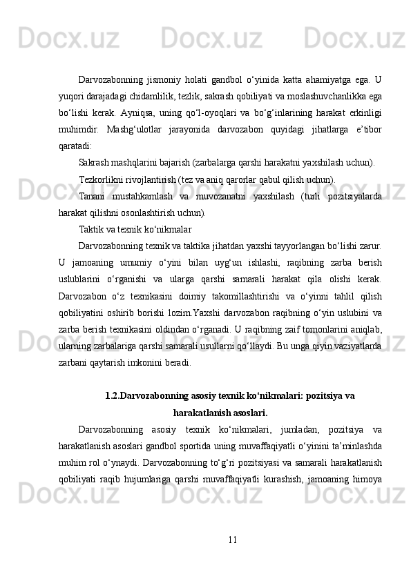 Darvozabonning   jismoniy   holati   gandbol   o‘yinida   katta   ahamiyatga   ega.   U
yuqori darajadagi chidamlilik, tezlik, sakrash qobiliyati va moslashuvchanlikka ega
bo‘lishi   kerak.   Ayniqsa,   uning   qo‘l-oyoqlari   va   bo‘g‘inlarining   harakat   erkinligi
muhimdir.   Mashg‘ulotlar   jarayonida   darvozabon   quyidagi   jihatlarga   e’tibor
qaratadi:
Sakrash mashqlarini bajarish (zarbalarga qarshi harakatni yaxshilash uchun).
Tezkorlikni rivojlantirish (tez va aniq qarorlar qabul qilish uchun).
Tanani   mustahkamlash   va   muvozanatni   yaxshilash   (turli   pozitsiyalarda
harakat qilishni osonlashtirish uchun).
Taktik va texnik ko‘nikmalar
Darvozabonning texnik va taktika jihatdan yaxshi tayyorlangan bo‘lishi zarur.
U   jamoaning   umumiy   o‘yini   bilan   uyg‘un   ishlashi,   raqibning   zarba   berish
uslublarini   o‘rganishi   va   ularga   qarshi   samarali   harakat   qila   olishi   kerak.
Darvozabon   o‘z   texnikasini   doimiy   takomillashtirishi   va   o‘yinni   tahlil   qilish
qobiliyatini   oshirib   borishi   lozim.Yaxshi   darvozabon   raqibning   o‘yin   uslubini   va
zarba berish texnikasini oldindan o‘rganadi. U raqibning zaif tomonlarini aniqlab,
ularning zarbalariga qarshi samarali usullarni qo‘llaydi. Bu unga qiyin vaziyatlarda
zarbani qaytarish imkonini beradi.
1.2.Darvozabonning asosiy texnik ko‘nikmalari: pozitsiya va
harakatlanish asoslari.
Darvozabonning   asosiy   texnik   ko‘nikmalari,   jumladan,   pozitsiya   va
harakatlanish asoslari gandbol sportida uning muvaffaqiyatli o‘yinini ta’minlashda
muhim rol o‘ynaydi. Darvozabonning to‘g‘ri pozitsiyasi va samarali harakatlanish
qobiliyati   raqib   hujumlariga   qarshi   muvaffaqiyatli   kurashish,   jamoaning   himoya
11 