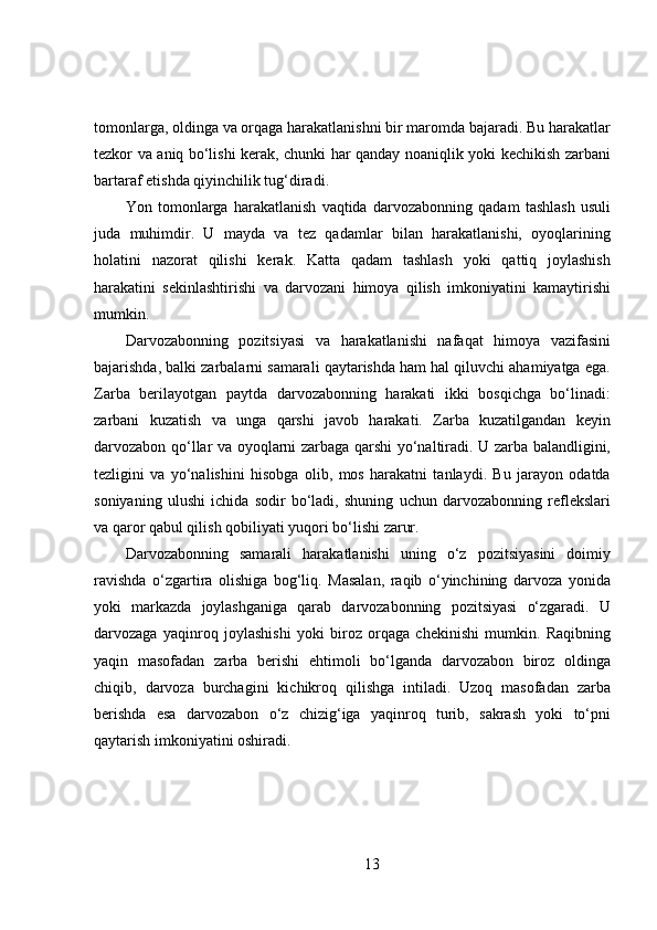 tomonlarga, oldinga va orqaga harakatlanishni bir maromda bajaradi. Bu harakatlar
tezkor va aniq bo‘lishi kerak, chunki har qanday noaniqlik yoki kechikish zarbani
bartaraf etishda qiyinchilik tug‘diradi. 
Yon   tomonlarga   harakatlanish   vaqtida   darvozabonning   qadam   tashlash   usuli
juda   muhimdir.   U   mayda   va   tez   qadamlar   bilan   harakatlanishi,   oyoqlarining
holatini   nazorat   qilishi   kerak.   Katta   qadam   tashlash   yoki   qattiq   joylashish
harakatini   sekinlashtirishi   va   darvozani   himoya   qilish   imkoniyatini   kamaytirishi
mumkin.
Darvozabonning   pozitsiyasi   va   harakatlanishi   nafaqat   himoya   vazifasini
bajarishda, balki zarbalarni samarali qaytarishda ham hal qiluvchi ahamiyatga ega.
Zarba   berilayotgan   paytda   darvozabonning   harakati   ikki   bosqichga   bo‘linadi:
zarbani   kuzatish   va   unga   qarshi   javob   harakati.   Zarba   kuzatilgandan   keyin
darvozabon qo‘llar va oyoqlarni zarbaga qarshi yo‘naltiradi. U zarba balandligini,
tezligini   va   yo‘nalishini   hisobga   olib,   mos   harakatni   tanlaydi.   Bu   jarayon   odatda
soniyaning   ulushi   ichida   sodir   bo‘ladi,   shuning   uchun   darvozabonning   reflekslari
va qaror qabul qilish qobiliyati yuqori bo‘lishi zarur.
Darvozabonning   samarali   harakatlanishi   uning   o‘z   pozitsiyasini   doimiy
ravishda   o‘zgartira   olishiga   bog‘liq.   Masalan,   raqib   o‘yinchining   darvoza   yonida
yoki   markazda   joylashganiga   qarab   darvozabonning   pozitsiyasi   o‘zgaradi.   U
darvozaga   yaqinroq   joylashishi   yoki   biroz   orqaga   chekinishi   mumkin.   Raqibning
yaqin   masofadan   zarba   berishi   ehtimoli   bo‘lganda   darvozabon   biroz   oldinga
chiqib,   darvoza   burchagini   kichikroq   qilishga   intiladi.   Uzoq   masofadan   zarba
berishda   esa   darvozabon   o‘z   chizig‘iga   yaqinroq   turib,   sakrash   yoki   to‘pni
qaytarish imkoniyatini oshiradi.
13 