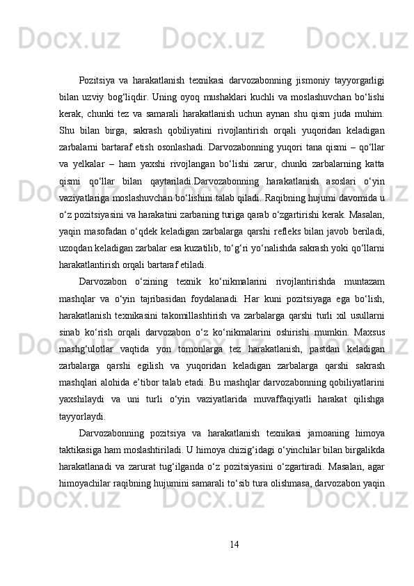 Pozitsiya   va   harakatlanish   texnikasi   darvozabonning   jismoniy   tayyorgarligi
bilan   uzviy   bog‘liqdir.   Uning   oyoq   mushaklari   kuchli   va   moslashuvchan   bo‘lishi
kerak,   chunki   tez   va   samarali   harakatlanish   uchun   aynan   shu   qism   juda   muhim.
Shu   bilan   birga,   sakrash   qobiliyatini   rivojlantirish   orqali   yuqoridan   keladigan
zarbalarni  bartaraf  etish osonlashadi.  Darvozabonning yuqori  tana qismi  – qo‘llar
va   yelkalar   –   ham   yaxshi   rivojlangan   bo‘lishi   zarur,   chunki   zarbalarning   katta
qismi   qo‘llar   bilan   qaytariladi.Darvozabonning   harakatlanish   asoslari   o‘yin
vaziyatlariga moslashuvchan bo‘lishini talab qiladi. Raqibning hujumi davomida u
o‘z pozitsiyasini va harakatini zarbaning turiga qarab o‘zgartirishi kerak. Masalan,
yaqin   masofadan   o‘qdek   keladigan   zarbalarga   qarshi   refleks   bilan   javob   beriladi,
uzoqdan keladigan zarbalar esa kuzatilib, to‘g‘ri yo‘nalishda sakrash yoki qo‘llarni
harakatlantirish orqali bartaraf etiladi.
Darvozabon   o‘zining   texnik   ko‘nikmalarini   rivojlantirishda   muntazam
mashqlar   va   o‘yin   tajribasidan   foydalanadi.   Har   kuni   pozitsiyaga   ega   bo‘lish,
harakatlanish   texnikasini   takomillashtirish   va   zarbalarga   qarshi   turli   xil   usullarni
sinab   ko‘rish   orqali   darvozabon   o‘z   ko‘nikmalarini   oshirishi   mumkin.   Maxsus
mashg‘ulotlar   vaqtida   yon   tomonlarga   tez   harakatlanish,   pastdan   keladigan
zarbalarga   qarshi   egilish   va   yuqoridan   keladigan   zarbalarga   qarshi   sakrash
mashqlari  alohida e’tibor  talab etadi.  Bu mashqlar  darvozabonning qobiliyatlarini
yaxshilaydi   va   uni   turli   o‘yin   vaziyatlarida   muvaffaqiyatli   harakat   qilishga
tayyorlaydi.
Darvozabonning   pozitsiya   va   harakatlanish   texnikasi   jamoaning   himoya
taktikasiga ham moslashtiriladi. U himoya chizig‘idagi o‘yinchilar bilan birgalikda
harakatlanadi   va   zarurat   tug‘ilganda   o‘z   pozitsiyasini   o‘zgartiradi.   Masalan,   agar
himoyachilar raqibning hujumini samarali to‘sib tura olishmasa, darvozabon yaqin
14 