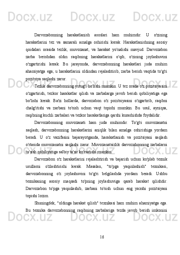 Darvozabonning   harakatlanish   asoslari   ham   muhimdir.   U   o'zining
harakatlarini   tez   va   samarali   amalga   oshirishi   kerak.   Harakatlanishning   asosiy
qoidalari   orasida   tezlik,   muvozanat,   va   harakat   yo'nalishi   mavjud.   Darvozabon
zarba   berishdan   oldin   raqibning   harakatlarini   o'qib,   o'zining   joylashuvini
o'zgartirishi   kerak.   Bu   jarayonda,   darvozabonning   harakatlari   juda   muhim
ahamiyatga   ega;   u   harakatlarini   oldindan   rejalashtirib,   zarba   berish   vaqtida   to'g'ri
pozitsiya saqlashi zarur.
Tezlik darvozabonning yutug'i bo'lishi mumkin. U tez orada o'z pozitsiyasini
o'zgartirish,   tezkor   harakatlar   qilish   va   zarbalarga   javob   berish   qobiliyatiga   ega
bo'lishi   kerak.   Ba'zi   hollarda,   darvozabon   o'z   pozitsiyasini   o'zgartirib,   raqibni
chalg'itishi   va   zarbani   to'sish   uchun   vaqt   topishi   mumkin.   Bu   usul,   ayniqsa,
raqibning kuchli zarbalari va tezkor harakatlariga qarshi kurashishda foydalidir.
Darvozabonning   muvozanati   ham   juda   muhimdir.   To'g'ri   muvozanatni
saqlash,   darvozabonning   harakatlarini   aniqlik   bilan   amalga   oshirishiga   yordam
beradi.   U   o'z   vazifasini   bajarayotganda,   harakatlanish   va   pozitsiyani   saqlash
o'rtasida   muvozanatni   saqlashi   zarur.   Muvozanatsizlik   darvozabonning   zarbalarni
to'sish qobiliyatiga salbiy ta'sir ko'rsatishi mumkin.
Darvozabon   o'z   harakatlarini   rejalashtirish   va   bajarish   uchun   ko'plab   texnik
usullarni   o'zlashtirishi   kerak.   Masalan,   "to'pga   yaqinlashish"   texnikasi,
darvozabonning   o'z   joylashuvini   to'g'ri   belgilashda   yordam   beradi.   Ushbu
texnikaning   asosiy   maqsadi   to'pning   joylashuviga   qarab   harakat   qilishdir.
Darvozabon   to'pga   yaqinlashib,   zarbani   to'sish   uchun   eng   yaxshi   pozitsiyani
topishi lozim.
Shuningdek,   "oldinga   harakat   qilish"   texnikasi   ham   muhim   ahamiyatga   ega.
Bu   texnika   darvozabonning   raqibning   zarbalariga   tezda   javob   berish   imkonini
16 