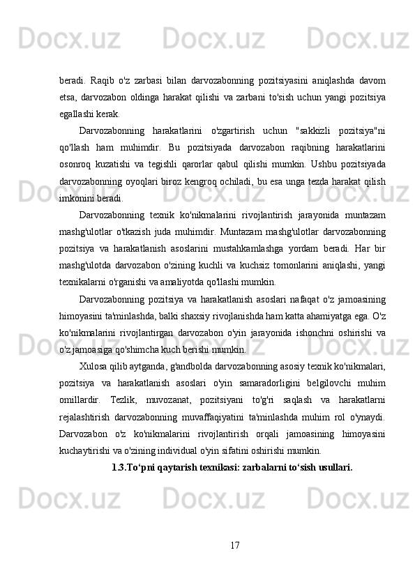 beradi.   Raqib   o'z   zarbasi   bilan   darvozabonning   pozitsiyasini   aniqlashda   davom
etsa,   darvozabon   oldinga   harakat   qilishi   va   zarbani   to'sish   uchun   yangi   pozitsiya
egallashi kerak.
Darvozabonning   harakatlarini   o'zgartirish   uchun   "sakkizli   pozitsiya"ni
qo'llash   ham   muhimdir.   Bu   pozitsiyada   darvozabon   raqibning   harakatlarini
osonroq   kuzatishi   va   tegishli   qarorlar   qabul   qilishi   mumkin.   Ushbu   pozitsiyada
darvozabonning oyoqlari biroz kengroq ochiladi, bu esa unga tezda harakat qilish
imkonini beradi.
Darvozabonning   texnik   ko'nikmalarini   rivojlantirish   jarayonida   muntazam
mashg'ulotlar   o'tkazish   juda   muhimdir.   Muntazam   mashg'ulotlar   darvozabonning
pozitsiya   va   harakatlanish   asoslarini   mustahkamlashga   yordam   beradi.   Har   bir
mashg'ulotda   darvozabon   o'zining   kuchli   va   kuchsiz   tomonlarini   aniqlashi,   yangi
texnikalarni o'rganishi va amaliyotda qo'llashi mumkin.
Darvozabonning   pozitsiya   va   harakatlanish   asoslari   nafaqat   o'z   jamoasining
himoyasini ta'minlashda, balki shaxsiy rivojlanishda ham katta ahamiyatga ega. O'z
ko'nikmalarini   rivojlantirgan   darvozabon   o'yin   jarayonida   ishonchni   oshirishi   va
o'z jamoasiga qo'shimcha kuch berishi mumkin.
Xulosa qilib aytganda, g'andbolda darvozabonning asosiy texnik ko'nikmalari,
pozitsiya   va   harakatlanish   asoslari   o'yin   samaradorligini   belgilovchi   muhim
omillardir.   Tezlik,   muvozanat,   pozitsiyani   to'g'ri   saqlash   va   harakatlarni
rejalashtirish   darvozabonning   muvaffaqiyatini   ta'minlashda   muhim   rol   o'ynaydi.
Darvozabon   o'z   ko'nikmalarini   rivojlantirish   orqali   jamoasining   himoyasini
kuchaytirishi va o'zining individual o'yin sifatini oshirishi mumkin.
1.3.To‘pni qaytarish texnikasi: zarbalarni to‘sish usullari.
17 