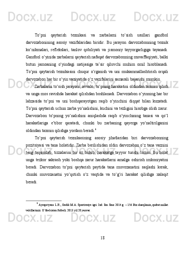 To‘pni   qaytarish   texnikasi   va   zarbalarni   to‘sish   usullari   gandbol
darvozabonining   asosiy   vazifalaridan   biridir.   Bu   jarayon   darvozabonning   texnik
ko‘nikmalari,   reflekslari,   tanlov   qobiliyati   va   jismoniy   tayyorgarligiga   tayanadi.
Gandbol o‘yinida zarbalarni qaytarish nafaqat darvozabonning muvaffaqiyati, balki
butun   jamoaning   o‘yindagi   natijasiga   ta’sir   qiluvchi   muhim   omil   hisoblanadi.
To‘pni   qaytarish   texnikasini   chuqur   o‘rganish   va   uni   mukammallashtirish   orqali
darvozabon har bir o‘yin vaziyatida o‘z vazifalarini samarali bajarishi mumkin.
Zarbalarni to‘sish jarayoni, avvalo, to‘pning harakatini oldindan taxmin qilish
va unga mos ravishda harakat qilishdan boshlanadi. Darvozabon o‘yinning har bir
lahzasida   to‘pni   va   uni   boshqarayotgan   raqib   o‘yinchini   diqqat   bilan   kuzatadi.
To‘pni qaytarish uchun zarba yo‘nalishini, kuchini va tezligini hisobga olish zarur.
Darvozabon   to‘pning   yo‘nalishini   aniqlashda   raqib   o‘yinchining   tanasi   va   qo‘l
harakatlariga   e’tibor   qaratadi,   chunki   bu   zarbaning   qayerga   yo‘naltirilganini
oldindan taxmin qilishga yordam beradi. 4
To‘pni   qaytarish   texnikasining   asosiy   jihatlaridan   biri   darvozabonning
pozitsiyasi va tana holatidir. Zarba berilishidan oldin darvozabon o‘z tana vaznini
teng   taqsimlab,   tizzalarini   bir   oz   bukib,   harakatga   tayyor   turishi   lozim.   Bu   holat
unga   tezkor   sakrash   yoki   boshqa   zarur   harakatlarni   amalga   oshirish   imkoniyatini
beradi.   Darvozabon   to‘pni   qaytarish   paytida   tana   muvozanatini   saqlashi   kerak,
chunki   muvozanatni   yo‘qotish   o‘z   vaqtida   va   to‘g‘ri   harakat   qilishga   xalaqit
beradi.
4
 Ayrapetyans L.R., Godik M.A. Sportivniye igri. Izd: Ibn Sino 2014 g. – 156  Biz sharqlimiz, qudrat millat
vakillarimiz. O’zbekiston futboli. 2013 yil 28 yanvar.
18 
