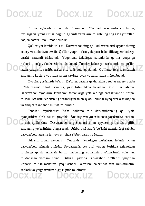 To‘pni   qaytarish   uchun   turli   xil   usullar   qo‘llaniladi,   ular   zarbaning   turiga,
tezligiga va yo‘nalishiga bog‘liq. Quyida zarbalarni to‘sishning eng asosiy usullari
haqida batafsil ma’lumot beriladi:
Qo‘llar   yordamida   to‘sish:   Darvozabonning   qo‘llari   zarbalarni   qaytarishning
asosiy vositalaridan biridir. Qo‘llar yuqori, o‘rta yoki past balandlikdagi zarbalarga
qarshi   samarali   ishlatiladi.   Yuqoridan   keladigan   zarbalarda   qo‘llar   yuqoriga
ko‘tarilib, to‘p yo‘nalishida harakatlanadi. Pastdan keladigan zarbalarda esa qo‘llar
tezda   pastga   tushirilib,   zarbani   to‘sadi   yoki   qaytaradi.   Qo‘llarni   to‘g‘ri   ishlatish
zarbaning kuchini yutishga va uni xavfsiz joyga yo‘naltirishga imkon beradi.
Oyoqlar yordamida to‘sish: Ba’zi zarbalarni qaytarishda oyoqlar asosiy vosita
bo‘lib   xizmat   qiladi,   ayniqsa,   past   balandlikda   keladigan   kuchli   zarbalarda.
Darvozabon   oyoqlarini   tezda   yon   tomonlarga   yoki   oldinga   harakatlantirib,   to‘pni
to‘sadi. Bu usul refleksning tezkorligini talab qiladi, chunki oyoqlarni o‘z vaqtida
va aniq harakatlantirish juda muhimdir.
Tanadan   foydalanish:   Ba’zi   hollarda   to‘p   darvozabonning   qo‘l   yoki
oyoqlaridan   o‘tib   ketishi   mumkin.   Bunday   vaziyatlarda   tana   yordamida   zarbani
to‘sish   qo‘llaniladi.   Darvozabon   to‘pni   tanasi   bilan   qaytarishga   harakat   qilib,
zarbaning yo‘nalishini o‘zgartiradi. Ushbu usul xavfli bo‘lishi mumkinligi sababli
darvozabon tanasini himoya qilishga e’tibor qaratishi lozim.
Sakrash   orqali   qaytarish:   Yuqoridan   keladigan   zarbalarni   to‘sish   uchun
darvozabon   sakrash   usulidan   foydalanadi.   Bu   usul   yuqori   tezlikda   kelayotgan
to‘plarga   qarshi   samarali   bo‘lib,   zarbaning   yo‘nalishini   o‘zgartirish   yoki   uni
to‘xtatishga   yordam   beradi.   Sakrash   paytida   darvozabon   qo‘llarini   yuqoriga
ko‘tarib,   to‘pga   maksimal   yaqinlashadi.   Sakrashni   bajarishda   tana   muvozanatini
saqlash va yerga xavfsiz tushish juda muhimdir.
19 