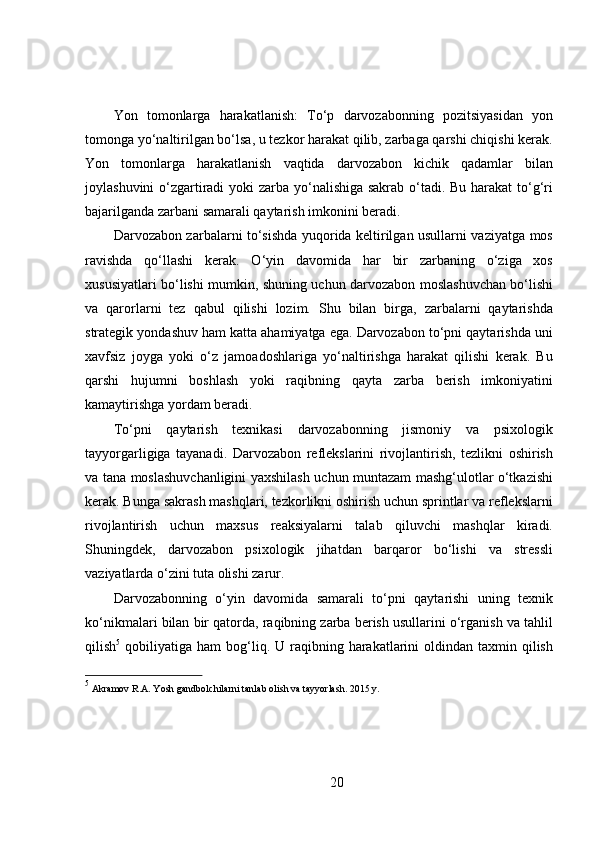Yon   tomonlarga   harakatlanish:   To‘p   darvozabonning   pozitsiyasidan   yon
tomonga yo‘naltirilgan bo‘lsa, u tezkor harakat qilib, zarbaga qarshi chiqishi kerak.
Yon   tomonlarga   harakatlanish   vaqtida   darvozabon   kichik   qadamlar   bilan
joylashuvini  o‘zgartiradi  yoki  zarba yo‘nalishiga sakrab o‘tadi. Bu harakat  to‘g‘ri
bajarilganda zarbani samarali qaytarish imkonini beradi.
Darvozabon zarbalarni to‘sishda yuqorida keltirilgan usullarni vaziyatga mos
ravishda   qo‘llashi   kerak.   O‘yin   davomida   har   bir   zarbaning   o‘ziga   xos
xususiyatlari bo‘lishi mumkin, shuning uchun darvozabon moslashuvchan bo‘lishi
va   qarorlarni   tez   qabul   qilishi   lozim.   Shu   bilan   birga,   zarbalarni   qaytarishda
strategik yondashuv ham katta ahamiyatga ega. Darvozabon to‘pni qaytarishda uni
xavfsiz   joyga   yoki   o‘z   jamoadoshlariga   yo‘naltirishga   harakat   qilishi   kerak.   Bu
qarshi   hujumni   boshlash   yoki   raqibning   qayta   zarba   berish   imkoniyatini
kamaytirishga yordam beradi.
To‘pni   qaytarish   texnikasi   darvozabonning   jismoniy   va   psixologik
tayyorgarligiga   tayanadi.   Darvozabon   reflekslarini   rivojlantirish,   tezlikni   oshirish
va tana moslashuvchanligini yaxshilash uchun muntazam mashg‘ulotlar o‘tkazishi
kerak. Bunga sakrash mashqlari, tezkorlikni oshirish uchun sprintlar va reflekslarni
rivojlantirish   uchun   maxsus   reaksiyalarni   talab   qiluvchi   mashqlar   kiradi.
Shuningdek,   darvozabon   psixologik   jihatdan   barqaror   bo‘lishi   va   stressli
vaziyatlarda o‘zini tuta olishi zarur.
Darvozabonning   o‘yin   davomida   samarali   to‘pni   qaytarishi   uning   texnik
ko‘nikmalari bilan bir qatorda, raqibning zarba berish usullarini o‘rganish va tahlil
qilish 5
  qobiliyatiga  ham  bog‘liq. U  raqibning  harakatlarini   oldindan taxmin  qilish
5
 Akramov R.A.  Yosh  gandbolchilarni  tanlab olish va tayyorlash. 2015 y.
20 