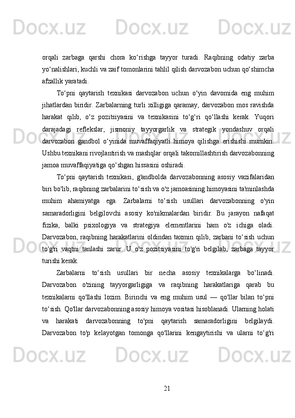 orqali   zarbaga   qarshi   chora   ko‘rishga   tayyor   turadi.   Raqibning   odatiy   zarba
yo‘nalishlari, kuchli va zaif tomonlarini tahlil qilish darvozabon uchun qo‘shimcha
afzallik yaratadi.
To‘pni   qaytarish   texnikasi   darvozabon   uchun   o‘yin   davomida   eng   muhim
jihatlardan  biridir. Zarbalarning  turli   xilligiga  qaramay,  darvozabon  mos  ravishda
harakat   qilib,   o‘z   pozitsiyasini   va   texnikasini   to‘g‘ri   qo‘llashi   kerak.   Yuqori
darajadagi   reflekslar,   jismoniy   tayyorgarlik   va   strategik   yondashuv   orqali
darvozabon   gandbol   o‘yinida   muvaffaqiyatli   himoya   qilishga   erishishi   mumkin.
Ushbu texnikani rivojlantirish va mashqlar orqali takomillashtirish darvozabonning
jamoa muvaffaqiyatiga qo‘shgan hissasini oshiradi.
To‘pni   qaytarish   texnikasi,   g'andbolda   darvozabonning   asosiy   vazifalaridan
biri bo'lib, raqibning zarbalarini to‘sish va o'z jamoasining himoyasini ta'minlashda
muhim   ahamiyatga   ega.   Zarbalarni   to‘sish   usullari   darvozabonning   o'yin
samaradorligini   belgilovchi   asosiy   ko'nikmalardan   biridir.   Bu   jarayon   nafaqat
fizika,   balki   psixologiya   va   strategiya   elementlarini   ham   o'z   ichiga   oladi.
Darvozabon,   raqibning   harakatlarini   oldindan   taxmin   qilib,   zarbani   to‘sish   uchun
to'g'ri   vaqtni   tanlashi   zarur.   U   o'z   pozitsiyasini   to'g'ri   belgilab,   zarbaga   tayyor
turishi kerak.
Zarbalarni   to‘sish   usullari   bir   necha   asosiy   texnikalarga   bo‘linadi.
Darvozabon   o'zining   tayyorgarligiga   va   raqibning   harakatlariga   qarab   bu
texnikalarni   qo'llashi   lozim.   Birinchi   va   eng   muhim   usul   —   qo'llar   bilan   to‘pni
to‘sish. Qo'llar darvozabonning asosiy himoya vositasi hisoblanadi. Ularning holati
va   harakati   darvozabonning   to'pni   qaytarish   samaradorligini   belgilaydi.
Darvozabon   to'p   kelayotgan   tomonga   qo'llarini   kengaytirishi   va   ularni   to‘g'ri
21 