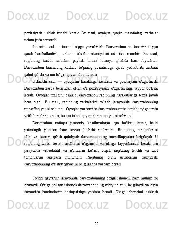 pozitsiyada   ushlab   turishi   kerak.   Bu   usul,   ayniqsa,   yaqin   masofadagi   zarbalar
uchun juda samarali.
Ikkinchi   usul   —   tanani   to‘pga   yo'naltirish.   Darvozabon   o'z   tanasini   to'pga
qarab   harakatlantirib,   zarbani   to‘sish   imkoniyatini   oshirishi   mumkin.   Bu   usul,
raqibning   kuchli   zarbalari   paytida   tanani   himoya   qilishda   ham   foydalidir.
Darvozabon   tanasining   kuchini   to‘pning   yo'nalishiga   qarab   yo'naltirib,   zarbani
qabul qilishi va uni to‘g'ri qaytarishi mumkin.
Uchinchi   usul   —   oyoqlarni   harakatga   keltirish   va   pozitsiyani   o'zgartirish.
Darvozabon   zarba   berishdan   oldin   o'z   pozitsiyasini   o'zgartirishga   tayyor   bo'lishi
kerak.   Oyoqlar   tezligini   oshirib,   darvozabon   raqibning   harakatlariga   tezda   javob
bera   oladi.   Bu   usul,   raqibning   zarbalarini   to‘sish   jarayonida   darvozabonning
muvaffaqiyatini oshiradi. Oyoqlar yordamida darvozabon zarba berish joyiga tezda
yetib borishi mumkin, bu esa to'pni qaytarish imkoniyatini oshiradi.
Darvozabon   nafaqat   jismoniy   ko'nikmalarga   ega   bo'lishi   kerak,   balki
psixologik   jihatdan   ham   tayyor   bo'lishi   muhimdir.   Raqibning   harakatlarini
oldindan   taxmin   qilish   qobiliyati   darvozabonning   muvaffaqiyatini   belgilaydi.   U
raqibning   zarba   berish   usullarini   o'rganishi   va   ularga   tayyorlanishi   kerak.   Bu
jarayonda   videotahlil   va   o'yinlarni   ko'rish   orqali   raqibning   kuchli   va   zaif
tomonlarini   aniqlash   muhimdir.   Raqibning   o'yin   uslublarini   tushunish,
darvozabonning o'z strategiyasini belgilashda yordam beradi.
To‘pni   qaytarish   jarayonida   darvozabonning   o'ziga   ishonchi   ham   muhim   rol
o'ynaydi. O'ziga bo'lgan ishonch darvozabonning ruhiy holatini belgilaydi va o'yin
davomida   harakatlarini   boshqarishga   yordam   beradi.   O'ziga   ishonchni   oshirish
22 