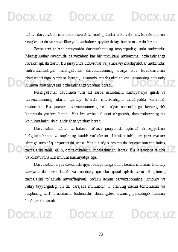 uchun darvozabon muntazam  ravishda  mashg'ulotlar o'tkazishi,  o'z ko'nikmalarini
rivojlantirishi va muvaffaqiyatli zarbalarni qaytarish tajribasini orttirishi kerak.
Zarbalarni   to‘sish   jarayonida   darvozabonning   tayyorgarligi   juda   muhimdir.
Mashg'ulotlar   davomida   darvozabon   har   bir   texnikani   mukammal   o'zlashtirishga
harakat qilishi zarur. Bu jarayonda individual va jamoaviy mashg'ulotlar muhimdir.
Individuallashgan   mashg'ulotlar   darvozabonning   o'ziga   xos   ko'nikmalarini
rivojlantirishga   yordam   beradi,   jamoaviy   mashg'ulotlar   esa   jamoaning   umumiy
himoya strategiyasini o'zlashtirishga yordam beradi.
Mashg'ulotlar   davomida   turli   xil   zarba   uslublarini   simulyatsiya   qilish   va
darvozabonning   ularni   qanday   to‘sishi   mumkinligini   amaliyotda   ko'rsatish
muhimdir.   Bu   jarayon,   darvozabonning   real   o'yin   sharoitlariga   tayyorgarlik
ko'rishida   yordam   beradi.   Har   bir   zarba   uslubini   o‘rganish,   darvozabonning   o'z
ko'nikmalarini rivojlantirishga yordam beradi.
Darvozabon   uchun   zarbalarni   to‘sish   jarayonida   optimal   strategiyalarni
belgilash   kerak.   U   raqibning   kuchli   zarbalarini   oldindan   bilib,   o'z   pozitsiyasini
shunga  muvofiq  o'zgartirishi  zarur. Har   bir   o'yin davomida  darvozabon  raqibning
zarbalarini   tahlil   qilib,   o'z   taktikalarini   moslashtirishi   kerak.   Bu   jarayonda   tajriba
va kuzatuvchanlik muhim ahamiyatga ega.
Darvozabon o'yin davomida qiyin vaziyatlarga duch kelishi mumkin. Bunday
vaziyatlarda   o'zini   tutish   va   mantiqiy   qarorlar   qabul   qilish   zarur.   Raqibning
zarbalarini   to‘sishda   muvaffaqiyatli   bo'lish   uchun   darvozabonning   jismoniy   va
ruhiy   tayyorgarligi   bir   xil   darajada   muhimdir.   U   o'zining   kuchli   tomonlarini   va
raqibning   zaif   tomonlarini   tushunishi,   shuningdek,   o'zining   psixologik   holatini
boshqarishi kerak.
23 