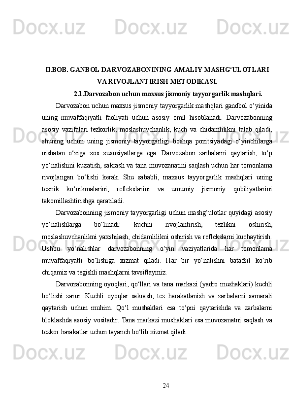 II.BOB.   GANBOL DARVOZABONINING AMALIY MASHG‘ULOTLARI
VA RIVOJLANTIRISH METODIKASI.
2.1.Darvozabon uchun maxsus jismoniy tayyorgarlik mashqlari.
Darvozabon uchun maxsus jismoniy tayyorgarlik mashqlari gandbol o‘yinida
uning   muvaffaqiyatli   faoliyati   uchun   asosiy   omil   hisoblanadi.   Darvozabonning
asosiy   vazifalari   tezkorlik,   moslashuvchanlik,   kuch   va   chidamlilikni   talab   qiladi,
shuning   uchun   uning   jismoniy   tayyorgarligi   boshqa   pozitsiyadagi   o‘yinchilarga
nisbatan   o‘ziga   xos   xususiyatlarga   ega.   Darvozabon   zarbalarni   qaytarish,   to‘p
yo‘nalishini kuzatish, sakrash va tana muvozanatini saqlash uchun har tomonlama
rivojlangan   bo‘lishi   kerak.   Shu   sababli,   maxsus   tayyorgarlik   mashqlari   uning
texnik   ko‘nikmalarini,   reflekslarini   va   umumiy   jismoniy   qobiliyatlarini
takomillashtirishga qaratiladi.
Darvozabonning jismoniy tayyorgarligi  uchun mashg‘ulotlar  quyidagi  asosiy
yo‘nalishlarga   bo‘linadi:   kuchni   rivojlantirish,   tezlikni   oshirish,
moslashuvchanlikni yaxshilash, chidamlilikni oshirish va reflekslarni kuchaytirish.
Ushbu   yo‘nalishlar   darvozabonning   o‘yin   vaziyatlarida   har   tomonlama
muvaffaqiyatli   bo‘lishiga   xizmat   qiladi.   Har   bir   yo‘nalishni   batafsil   ko‘rib
chiqamiz va tegishli mashqlarni tavsiflaymiz.
Darvozabonning oyoqlari, qo‘llari va tana markazi (yadro mushaklari) kuchli
bo‘lishi   zarur.   Kuchli   oyoqlar   sakrash,   tez   harakatlanish   va   zarbalarni   samarali
qaytarish   uchun   muhim.   Qo‘l   mushaklari   esa   to‘pni   qaytarishda   va   zarbalarni
bloklashda asosiy vositadir. Tana markazi mushaklari esa muvozanatni saqlash va
tezkor harakatlar uchun tayanch bo‘lib xizmat qiladi.
24 
