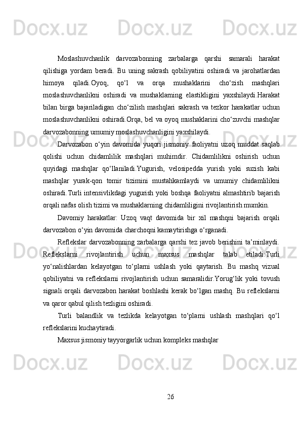 Moslashuvchanlik   darvozabonning   zarbalarga   qarshi   samarali   harakat
qilishiga   yordam   beradi.   Bu   uning   sakrash   qobiliyatini   oshiradi   va   jarohatlardan
himoya   qiladi.Oyoq,   qo‘l   va   orqa   mushaklarini   cho‘zish   mashqlari
moslashuvchanlikni   oshiradi   va   mushaklarning   elastikligini   yaxshilaydi.Harakat
bilan   birga   bajariladigan   cho‘zilish   mashqlari   sakrash   va   tezkor   harakatlar   uchun
moslashuvchanlikni oshiradi.Orqa, bel va oyoq mushaklarini cho‘zuvchi mashqlar
darvozabonning umumiy moslashuvchanligini yaxshilaydi.
Darvozabon   o‘yin   davomida   yuqori   jismoniy   faoliyatni   uzoq   muddat   saqlab
qolishi   uchun   chidamlilik   mashqlari   muhimdir.   Chidamlilikni   oshirish   uchun
quyidagi   mashqlar   qo‘llaniladi.Yugurish,   velosipedda   yurish   yoki   suzish   kabi
mashqlar   yurak-qon   tomir   tizimini   mustahkamlaydi   va   umumiy   chidamlilikni
oshiradi.Turli intensivlikdagi  yugurish yoki boshqa faoliyatni almashtirib bajarish
orqali nafas olish tizimi va mushaklarning chidamliligini rivojlantirish mumkin.
Davomiy   harakatlar:   Uzoq   vaqt   davomida   bir   xil   mashqni   bajarish   orqali
darvozabon o‘yin davomida charchoqni kamaytirishga o‘rganadi.
Reflekslar  darvozabonning  zarbalarga  qarshi  tez   javob  berishini   ta’minlaydi.
Reflekslarni   rivojlantirish   uchun   maxsus   mashqlar   talab   etiladi:Turli
yo‘nalishlardan   kelayotgan   to‘plarni   ushlash   yoki   qaytarish.   Bu   mashq   vizual
qobiliyatni   va   reflekslarni   rivojlantirish   uchun   samaralidir.Yorug‘lik   yoki   tovush
signali   orqali   darvozabon harakat   boshlashi  kerak  bo‘lgan  mashq.  Bu  reflekslarni
va qaror qabul qilish tezligini oshiradi.
Turli   balandlik   va   tezlikda   kelayotgan   to‘plarni   ushlash   mashqlari   qo‘l
reflekslarini kuchaytiradi.
Maxsus jismoniy tayyorgarlik uchun kompleks mashqlar
26 