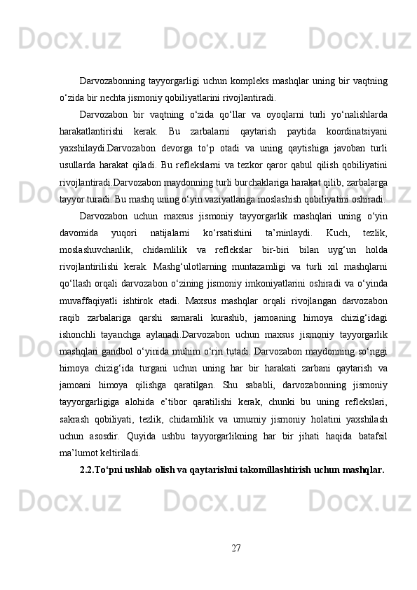 Darvozabonning   tayyorgarligi   uchun   kompleks   mashqlar   uning   bir   vaqtning
o‘zida bir nechta jismoniy qobiliyatlarini rivojlantiradi. 
Darvozabon   bir   vaqtning   o‘zida   qo‘llar   va   oyoqlarni   turli   yo‘nalishlarda
harakatlantirishi   kerak.   Bu   zarbalarni   qaytarish   paytida   koordinatsiyani
yaxshilaydi.Darvozabon   devorga   to‘p   otadi   va   uning   qaytishiga   javoban   turli
usullarda   harakat   qiladi.   Bu   reflekslarni   va   tezkor   qaror   qabul   qilish   qobiliyatini
rivojlantiradi.Darvozabon maydonning turli burchaklariga harakat qilib, zarbalarga
tayyor turadi. Bu mashq uning o‘yin vaziyatlariga moslashish qobiliyatini oshiradi.
Darvozabon   uchun   maxsus   jismoniy   tayyorgarlik   mashqlari   uning   o‘yin
davomida   yuqori   natijalarni   ko‘rsatishini   ta’minlaydi.   Kuch,   tezlik,
moslashuvchanlik,   chidamlilik   va   reflekslar   bir-biri   bilan   uyg‘un   holda
rivojlantirilishi   kerak.   Mashg‘ulotlarning   muntazamligi   va   turli   xil   mashqlarni
qo‘llash   orqali   darvozabon   o‘zining   jismoniy   imkoniyatlarini   oshiradi   va   o‘yinda
muvaffaqiyatli   ishtirok   etadi.   Maxsus   mashqlar   orqali   rivojlangan   darvozabon
raqib   zarbalariga   qarshi   samarali   kurashib,   jamoaning   himoya   chizig‘idagi
ishonchli   tayanchga   aylanadi.Darvozabon   uchun   maxsus   jismoniy   tayyorgarlik
mashqlari gandbol  o‘yinida muhim  o‘rin tutadi. Darvozabon maydonning so‘nggi
himoya   chizig‘ida   turgani   uchun   uning   har   bir   harakati   zarbani   qaytarish   va
jamoani   himoya   qilishga   qaratilgan.   Shu   sababli,   darvozabonning   jismoniy
tayyorgarligiga   alohida   e’tibor   qaratilishi   kerak,   chunki   bu   uning   reflekslari,
sakrash   qobiliyati,   tezlik,   chidamlilik   va   umumiy   jismoniy   holatini   yaxshilash
uchun   asosdir.   Quyida   ushbu   tayyorgarlikning   har   bir   jihati   haqida   batafsil
ma’lumot keltiriladi.
2.2.To‘pni ushlab olish va qaytarishni takomillashtirish uchun mashqlar.
27 