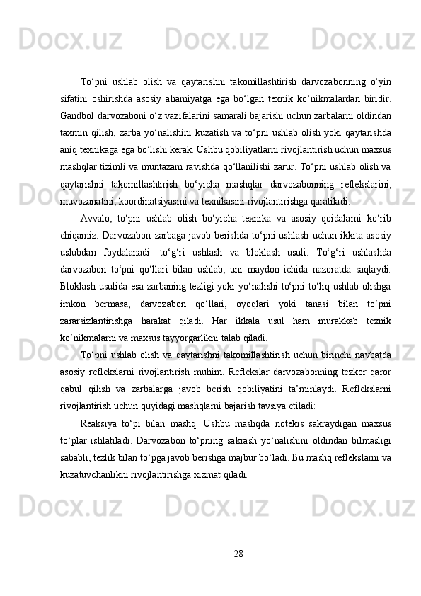 To‘pni   ushlab   olish   va   qaytarishni   takomillashtirish   darvozabonning   o‘yin
sifatini   oshirishda   asosiy   ahamiyatga   ega   bo‘lgan   texnik   ko‘nikmalardan   biridir.
Gandbol darvozaboni o‘z vazifalarini samarali bajarishi uchun zarbalarni oldindan
taxmin   qilish,   zarba   yo‘nalishini   kuzatish   va   to‘pni   ushlab   olish   yoki   qaytarishda
aniq texnikaga ega bo‘lishi kerak. Ushbu qobiliyatlarni rivojlantirish uchun maxsus
mashqlar tizimli va muntazam ravishda qo‘llanilishi zarur. To‘pni ushlab olish va
qaytarishni   takomillashtirish   bo‘yicha   mashqlar   darvozabonning   reflekslarini,
muvozanatini, koordinatsiyasini va texnikasini rivojlantirishga qaratiladi.
Avvalo,   to‘pni   ushlab   olish   bo‘yicha   texnika   va   asosiy   qoidalarni   ko‘rib
chiqamiz.   Darvozabon   zarbaga   javob   berishda   to‘pni   ushlash   uchun   ikkita   asosiy
uslubdan   foydalanadi:   to‘g‘ri   ushlash   va   bloklash   usuli.   To‘g‘ri   ushlashda
darvozabon   to‘pni   qo‘llari   bilan   ushlab,   uni   maydon   ichida   nazoratda   saqlaydi.
Bloklash usulida esa  zarbaning tezligi  yoki yo‘nalishi to‘pni  to‘liq ushlab olishga
imkon   bermasa,   darvozabon   qo‘llari,   oyoqlari   yoki   tanasi   bilan   to‘pni
zararsizlantirishga   harakat   qiladi.   Har   ikkala   usul   ham   murakkab   texnik
ko‘nikmalarni va maxsus tayyorgarlikni talab qiladi.
To‘pni   ushlab  olish   va  qaytarishni  takomillashtirish  uchun  birinchi   navbatda
asosiy   reflekslarni   rivojlantirish   muhim.   Reflekslar   darvozabonning   tezkor   qaror
qabul   qilish   va   zarbalarga   javob   berish   qobiliyatini   ta’minlaydi.   Reflekslarni
rivojlantirish uchun quyidagi mashqlarni bajarish tavsiya etiladi:
Reaksiya   to‘pi   bilan   mashq:   Ushbu   mashqda   notekis   sakraydigan   maxsus
to‘plar   ishlatiladi.   Darvozabon   to‘pning   sakrash   yo‘nalishini   oldindan   bilmasligi
sababli, tezlik bilan to‘pga javob berishga majbur bo‘ladi. Bu mashq reflekslarni va
kuzatuvchanlikni rivojlantirishga xizmat qiladi.
28 