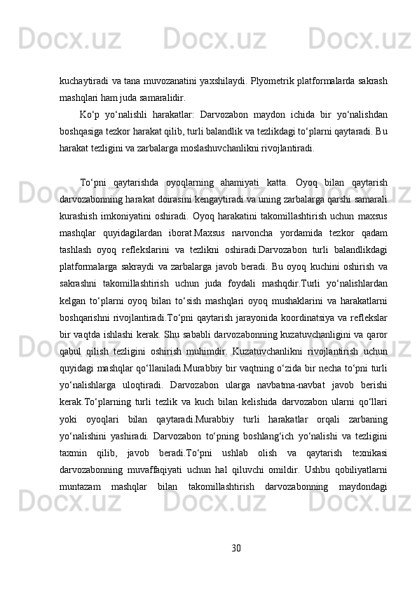 kuchaytiradi va tana muvozanatini yaxshilaydi. Plyometrik platformalarda sakrash
mashqlari ham juda samaralidir.
Ko‘p   yo‘nalishli   harakatlar:   Darvozabon   maydon   ichida   bir   yo‘nalishdan
boshqasiga tezkor harakat qilib, turli balandlik va tezlikdagi to‘plarni qaytaradi. Bu
harakat tezligini va zarbalarga moslashuvchanlikni rivojlantiradi.
To‘pni   qaytarishda   oyoqlarning   ahamiyati   katta.   Oyoq   bilan   qaytarish
darvozabonning harakat doirasini kengaytiradi va uning zarbalarga qarshi samarali
kurashish   imkoniyatini   oshiradi.   Oyoq   harakatini   takomillashtirish   uchun   maxsus
mashqlar   quyidagilardan   iborat.Maxsus   narvoncha   yordamida   tezkor   qadam
tashlash   oyoq   reflekslarini   va   tezlikni   oshiradi.Darvozabon   turli   balandlikdagi
platformalarga   sakraydi   va   zarbalarga   javob   beradi.   Bu   oyoq   kuchini   oshirish   va
sakrashni   takomillashtirish   uchun   juda   foydali   mashqdir.Turli   yo‘nalishlardan
kelgan   to‘plarni   oyoq   bilan   to‘sish   mashqlari   oyoq   mushaklarini   va   harakatlarni
boshqarishni  rivojlantiradi.To‘pni  qaytarish  jarayonida  koordinatsiya  va reflekslar
bir  vaqtda ishlashi  kerak. Shu sababli  darvozabonning kuzatuvchanligini  va qaror
qabul   qilish   tezligini   oshirish   muhimdir.   Kuzatuvchanlikni   rivojlantirish   uchun
quyidagi mashqlar qo‘llaniladi.Murabbiy bir vaqtning o‘zida bir necha to‘pni turli
yo‘nalishlarga   uloqtiradi.   Darvozabon   ularga   navbatma-navbat   javob   berishi
kerak.To‘plarning   turli   tezlik   va   kuch   bilan   kelishida   darvozabon   ularni   qo‘llari
yoki   oyoqlari   bilan   qaytaradi.Murabbiy   turli   harakatlar   orqali   zarbaning
yo‘nalishini   yashiradi.   Darvozabon   to‘pning   boshlang‘ich   yo‘nalishi   va   tezligini
taxmin   qilib,   javob   beradi.To‘pni   ushlab   olish   va   qaytarish   texnikasi
darvozabonning   muvaffaqiyati   uchun   hal   qiluvchi   omildir.   Ushbu   qobiliyatlarni
muntazam   mashqlar   bilan   takomillashtirish   darvozabonning   maydondagi
30 