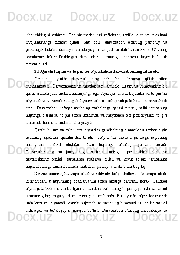 ishonchliligini   oshiradi.   Har   bir   mashq   turi   reflekslar,   tezlik,   kuch   va   texnikani
rivojlantirishga   xizmat   qiladi.   Shu   bois,   darvozabon   o‘zining   jismoniy   va
psixologik holatini doimiy ravishda yuqori darajada ushlab turishi kerak. O‘zining
texnikasini   takomillashtirgan   darvozabon   jamoasiga   ishonchli   tayanch   bo‘lib
xizmat qiladi.
2.3.Qarshi hujum va to‘pni tez o‘ynatishda darvozabonning ishtiroki.
Gandbol   o'yinida   darvozabonning   roli   faqat   himoya   qilish   bilan
cheklanmaydi.   Darvozabonning   maydondagi   ishtiroki   hujum   va   himoyaning   bir
qismi sifatida juda muhim ahamiyatga ega. Ayniqsa, qarshi hujumlar va to‘pni tez
o‘ynatishda darvozabonning faoliyatini to‘g‘ri boshqarish juda katta ahamiyat kasb
etadi.   Darvozabon   nafaqat   raqibning   zarbalariga   qarshi   turishi,   balki   jamoaning
hujumga   o‘tishida,   to‘pni   tezda   uzatishda   va   maydonda   o‘z   pozitsiyasini   to‘g‘ri
tanlashda ham o‘ta muhim rol o‘ynaydi.
Qarshi   hujum   va   to‘pni   tez   o‘ynatish   gandbolning   dinamik   va   tezkor   o‘yin
usulining   ajralmas   qismlaridan   biridir.   To‘pni   tez   uzatish,   jamoaga   raqibning
himoyasini   tashkil   etishdan   oldin   hujumga   o‘tishga   yordam   beradi.
Darvozabonning   bu   jarayondagi   ishtiroki,   uning   to‘pni   ushlab   olish   va
qaytarishning   tezligi,   zarbalarga   reaksiya   qilish   va   keyin   to‘pni   jamoaning
hujumchilariga samarali tarzda uzatishda qanday ishlashi bilan bog‘liq.
Darvozabonning   hujumga   o‘tishda   ishtiroki   ko‘p   jihatlarni   o‘z   ichiga   oladi.
Birinchidan,   u   hujumning   boshlanishini   tezda   amalga   oshirishi   kerak.   Gandbol
o‘yini juda tezkor o‘yin bo‘lgani uchun darvozabonning to‘pni qaytarishi va darhol
jamoaning hujumiga yordam berishi juda muhimdir. Bu o‘yinda to‘pni tez uzatish
juda katta rol o‘ynaydi, chunki  hujumchilar  raqibning himoyasi  hali to‘liq tashkil
etilmagan   va   bo‘sh   joylar   mavjud   bo‘ladi.   Darvozabon   o‘zining   tez   reaksiya   va
31 