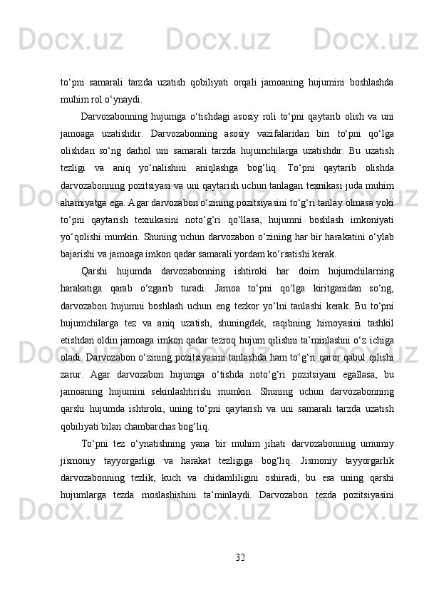 to‘pni   samarali   tarzda   uzatish   qobiliyati   orqali   jamoaning   hujumini   boshlashda
muhim rol o‘ynaydi.
Darvozabonning   hujumga   o‘tishdagi   asosiy   roli   to‘pni   qaytarib   olish   va   uni
jamoaga   uzatishdir.   Darvozabonning   asosiy   vazifalaridan   biri   to‘pni   qo‘lga
olishdan   so‘ng   darhol   uni   samarali   tarzda   hujumchilarga   uzatishdir.   Bu   uzatish
tezligi   va   aniq   yo‘nalishini   aniqlashga   bog‘liq.   To‘pni   qaytarib   olishda
darvozabonning pozitsiyasi va uni qaytarish uchun tanlagan texnikasi juda muhim
ahamiyatga ega. Agar darvozabon o‘zining pozitsiyasini to‘g‘ri tanlay olmasa yoki
to‘pni   qaytarish   texnikasini   noto‘g‘ri   qo‘llasa,   hujumni   boshlash   imkoniyati
yo‘qolishi  mumkin. Shuning uchun darvozabon o‘zining har bir  harakatini  o‘ylab
bajarishi va jamoaga imkon qadar samarali yordam ko‘rsatishi kerak.
Qarshi   hujumda   darvozabonning   ishtiroki   har   doim   hujumchilarning
harakatiga   qarab   o‘zgarib   turadi.   Jamoa   to‘pni   qo‘lga   kiritganidan   so‘ng,
darvozabon   hujumni   boshlash   uchun   eng   tezkor   yo‘lni   tanlashi   kerak.   Bu   to‘pni
hujumchilarga   tez   va   aniq   uzatish,   shuningdek,   raqibning   himoyasini   tashkil
etishdan oldin jamoaga imkon qadar tezroq hujum qilishni ta’minlashni o‘z ichiga
oladi. Darvozabon o‘zining pozitsiyasini tanlashda ham to‘g‘ri qaror qabul qilishi
zarur.   Agar   darvozabon   hujumga   o‘tishda   noto‘g‘ri   pozitsiyani   egallasa,   bu
jamoaning   hujumini   sekinlashtirishi   mumkin.   Shuning   uchun   darvozabonning
qarshi   hujumda   ishtiroki,   uning   to‘pni   qaytarish   va   uni   samarali   tarzda   uzatish
qobiliyati bilan chambarchas bog‘liq.
To‘pni   tez   o‘ynatishning   yana   bir   muhim   jihati   darvozabonning   umumiy
jismoniy   tayyorgarligi   va   harakat   tezligiga   bog‘liq.   Jismoniy   tayyorgarlik
darvozabonning   tezlik,   kuch   va   chidamliligini   oshiradi,   bu   esa   uning   qarshi
hujumlarga   tezda   moslashishini   ta’minlaydi.   Darvozabon   tezda   pozitsiyasini
32 