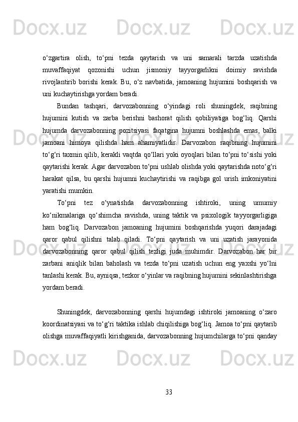 o‘zgartira   olish,   to‘pni   tezda   qaytarish   va   uni   samarali   tarzda   uzatishda
muvaffaqiyat   qozonishi   uchun   jismoniy   tayyorgarlikni   doimiy   ravishda
rivojlantirib   borishi   kerak.   Bu,   o‘z   navbatida,   jamoaning   hujumini   boshqarish   va
uni kuchaytirishga yordam beradi.
Bundan   tashqari,   darvozabonning   o‘yindagi   roli   shuningdek,   raqibning
hujumini   kutish   va   zarba   berishni   bashorat   qilish   qobiliyatiga   bog‘liq.   Qarshi
hujumda   darvozabonning   pozitsiyasi   faqatgina   hujumni   boshlashda   emas,   balki
jamoani   himoya   qilishda   ham   ahamiyatlidir.   Darvozabon   raqibning   hujumini
to‘g‘ri taxmin qilib, kerakli vaqtda qo‘llari yoki oyoqlari bilan to‘pni to‘sishi yoki
qaytarishi kerak. Agar darvozabon to‘pni ushlab olishda yoki qaytarishda noto‘g‘ri
harakat   qilsa,   bu   qarshi   hujumni   kuchaytirishi   va   raqibga   gol   urish   imkoniyatini
yaratishi mumkin.
To‘pni   tez   o‘ynatishda   darvozabonning   ishtiroki,   uning   umumiy
ko‘nikmalariga   qo‘shimcha   ravishda,   uning   taktik   va   psixologik   tayyorgarligiga
ham   bog‘liq.   Darvozabon   jamoaning   hujumini   boshqarishda   yuqori   darajadagi
qaror   qabul   qilishni   talab   qiladi.   To‘pni   qaytarish   va   uni   uzatish   jarayonida
darvozabonning   qaror   qabul   qilish   tezligi   juda   muhimdir.   Darvozabon   har   bir
zarbani   aniqlik   bilan   baholash   va   tezda   to‘pni   uzatish   uchun   eng   yaxshi   yo‘lni
tanlashi kerak. Bu, ayniqsa, tezkor o‘yinlar va raqibning hujumini sekinlashtirishga
yordam beradi.
Shuningdek,   darvozabonning   qarshi   hujumdagi   ishtiroki   jamoaning   o‘zaro
koordinatsiyasi va to‘g‘ri taktika ishlab chiqilishiga bog‘liq. Jamoa to‘pni qaytarib
olishga muvaffaqiyatli kirishganida, darvozabonning hujumchilarga to‘pni qanday
33 
