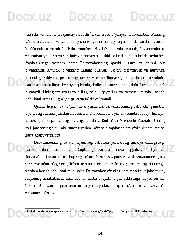 uzatishi   va   ular   bilan   qanday   ishlashi 7
  muhim   rol   o‘ynaydi.   Darvozabon   o‘zining
taktik tasavvurini va jamoaning strategiyasini hisobga olgan holda qarshi hujumni
boshlashda   samarali   bo‘lishi   mumkin.   Bu   to‘pni   tezda   uzatish,   hujumchilarga
imkoniyat yaratish va raqibning himoyasini tashkil etishdan oldin bo‘sh joylardan
foydalanishga   yordam   beradi.Darvozabonning   qarshi   hujum   va   to‘pni   tez
o‘ynatishda   ishtiroki   o‘yinning   muhim   jihatidir.   To‘pni   tez   uzatish   va   hujumga
o‘tishdagi   ishtirok,   jamoaning   umumiy   muvaffaqiyatiga   katta   ta’sir   ko‘rsatadi.
Darvozabon   nafaqat   himoya   qilishda,   balki   hujumni   boshlashda   ham   katta   rol
o‘ynaydi.   Uning   tez   reaksiya   qilish,   to‘pni   qaytarish   va   samarali   tarzda   uzatish
qobiliyati jamoaning o‘yiniga katta ta’sir ko‘rsatadi.
Qarshi   hujum   va   to‘pni   tez   o‘ynatishda   darvozabonning   ishtiroki   g'andbol
o'yinining muhim jihatlaridan biridir. Darvozabon o'yin davomida nafaqat himoya
qiluvchi,  balki   jamoaning  hujumga  o'tishida  faol  ishtirok  etuvchi  shaxsdir.   Uning
roli   jamoaning   umumiy   strategiyasida,   o'zaro   aloqalarida   va   o'yin   dinamikasida
katta ahamiyatga ega.
Darvozabonning   qarshi   hujumdagi   ishtiroki   jamoaning   himoya   chizig'idagi
harakatlardan   boshlanadi.   Raqibning   zarbasi   muvaffaqiyatsiz   bo'lganida,
darvozabon tezkor qarshi hujumga o'tishi kerak. Bu jarayonda darvozabonning o'z
pozitsiyasidan   o'zgarishi,   to'pni   ushlab   olish   va   tezda   o'z   jamoasining   hujumiga
yordam berish qobiliyati muhimdir. Darvozabon o'zining harakatlarini rejalashtirib,
raqibning   harakatlarini   kuzatishi   va   zarba   vaqtida   to'pni   ushlashga   tayyor   turishi
lozim.   U   o'zining   pozitsiyasini   to'g'ri   tayinlash   orqali   to'pni   tezda   qaytarish
imkonini oshiradi.
7
 O’zbekistonda bolalar sportini rivojlantirish fondi tuzish to’g’risida”gi Qonun. Xalq so’zi. 2012 yil 4 fevral.
34 