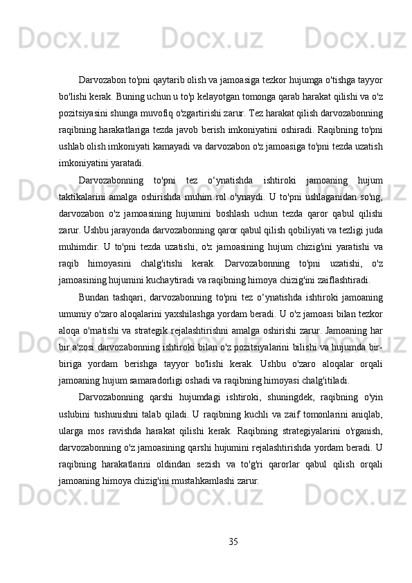 Darvozabon to'pni qaytarib olish va jamoasiga tezkor hujumga o'tishga tayyor
bo'lishi kerak. Buning uchun u to'p kelayotgan tomonga qarab harakat qilishi va o'z
pozitsiyasini shunga muvofiq o'zgartirishi zarur. Tez harakat qilish darvozabonning
raqibning harakatlariga tezda javob berish imkoniyatini oshiradi. Raqibning to'pni
ushlab olish imkoniyati kamayadi va darvozabon o'z jamoasiga to'pni tezda uzatish
imkoniyatini yaratadi.
Darvozabonning   to'pni   tez   o‘ynatishda   ishtiroki   jamoaning   hujum
taktikalarini   amalga   oshirishda   muhim   rol   o'ynaydi.   U   to'pni   ushlaganidan   so'ng,
darvozabon   o'z   jamoasining   hujumini   boshlash   uchun   tezda   qaror   qabul   qilishi
zarur. Ushbu jarayonda darvozabonning qaror qabul qilish qobiliyati va tezligi juda
muhimdir.   U   to'pni   tezda   uzatishi,   o'z   jamoasining   hujum   chizig'ini   yaratishi   va
raqib   himoyasini   chalg'itishi   kerak.   Darvozabonning   to'pni   uzatishi,   o'z
jamoasining hujumini kuchaytiradi va raqibning himoya chizig'ini zaiflashtiradi.
Bundan   tashqari,   darvozabonning   to'pni   tez   o‘ynatishda   ishtiroki   jamoaning
umumiy o'zaro aloqalarini yaxshilashga yordam beradi. U o'z jamoasi bilan tezkor
aloqa o'rnatishi va strategik rejalashtirishni  amalga oshirishi zarur. Jamoaning har
bir a'zosi darvozabonning ishtiroki bilan o'z pozitsiyalarini bilishi va hujumda bir-
biriga   yordam   berishga   tayyor   bo'lishi   kerak.   Ushbu   o'zaro   aloqalar   orqali
jamoaning hujum samaradorligi oshadi va raqibning himoyasi chalg'itiladi.
Darvozabonning   qarshi   hujumdagi   ishtiroki,   shuningdek,   raqibning   o'yin
uslubini   tushunishni   talab   qiladi.   U   raqibning   kuchli   va   zaif   tomonlarini   aniqlab,
ularga   mos   ravishda   harakat   qilishi   kerak.   Raqibning   strategiyalarini   o'rganish,
darvozabonning o'z jamoasining qarshi hujumini rejalashtirishda yordam beradi. U
raqibning   harakatlarini   oldindan   sezish   va   to'g'ri   qarorlar   qabul   qilish   orqali
jamoaning himoya chizig'ini mustahkamlashi zarur.
35 