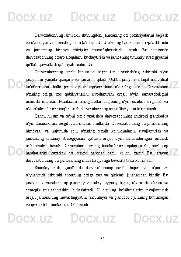 Darvozabonning   ishtiroki,   shuningdek,   jamoaning   o'z   pozitsiyalarini   saqlash
va o'zaro yordam berishiga ham ta'sir qiladi. U o'zining harakatlarini rejalashtirishi
va   jamoaning   himoya   chizig'ini   muvofiqlashtirishi   kerak.   Bu   jarayonda
darvozabonning o'zaro aloqalarni kuchaytirish va jamoaning umumiy strategiyasini
qo'llab-quvvatlash qobiliyati muhimdir.
Darvozabonning   qarshi   hujum   va   to'pni   tez   o‘ynatishdagi   ishtiroki   o'yin
jarayonini   yanada   qiziqarli   va   samarali   qiladi.   Ushbu   jarayon   nafaqat   individual
ko'nikmalarni,   balki   jamoaviy   strategiyani   ham   o'z   ichiga   oladi.   Darvozabon
o'zining   o'ziga   xos   qobiliyatlarini   rivojlantirish   orqali   o'yin   samaradorligini
oshirishi   mumkin.   Muntazam   mashg'ulotlar,   raqibning  o'yin   uslubini   o'rganish   va
o'z ko'nikmalarini rivojlantirish darvozabonning muvaffaqiyatini ta'minlaydi.
Qarshi   hujum   va   to'pni   tez   o‘ynatishda   darvozabonning   ishtiroki   g'andbolda
o'yin dinamikasini belgilovchi muhim omillardir. Darvozabonning o'z jamoasining
himoyasi   va   hujumida   roli,   o'zining   texnik   ko'nikmalarini   rivojlantirish   va
jamoaning   umumiy   strategiyasini   qo'llash   orqali   o'yin   samaradorligini   oshirish
imkoniyatini   beradi.   Darvozabon   o'zining   harakatlarini   rejalashtirishi,   raqibning
harakatlarini   kuzatishi   va   tezkor   qarorlar   qabul   qilishi   zarur.   Bu   jarayon
darvozabonning o'z jamoasining muvaffaqiyatiga bevosita ta'sir ko'rsatadi.
Shunday   qilib,   g'andbolda   darvozabonning   qarshi   hujum   va   to'pni   tez
o‘ynatishda   ishtiroki   sportning   o'ziga   xos   va   qiziqarli   jihatlaridan   biridir.   Bu
jarayon   darvozabonning   jismoniy   va   ruhiy   tayyorgarligini,   o'zaro   aloqalarini   va
strategik   rejalashtirishini   birlashtiradi.   U   o'zining   ko'nikmalarini   rivojlantirish
orqali   jamoasining   muvaffaqiyatini   ta'minlaydi   va   g'andbol   o'yinining  kutilmagan
va qiziqarli tomonlarini ochib beradi.
36 